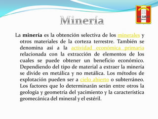 Minería<br />La minería es la obtención selectiva de los minerales y otros materiales de la corteza terrestre. También se ...