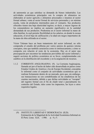 de autonomía ya que satisface su demanda de bienes industriales. Las
actividades económicas principales son la compra de alimentos no
elaborados al sector agrícola y alimentos procesados e insumos al sector
formal urbano; venta al sector formal de servicios personales y en mínima
escala, venta de productos intermedios para el vestuario. Sus productos
ofrecidos tienen una baja elasticidad ingreso, es decir, a mayor ingreso de
los consumidores no implica un aumento significativo en la cantidad
demandada de sus productos. Predomina en el sector informal la mano de
obra familiar, la cual permite flexibilidad en los salarios, en donde la escasa
educación, el nivel bajo de calificación y la edad son rasgos importantes de
la mano de obra utilizada en el sector.

Victor Tokman hace un buen tratamiento del sector informal, no sólo
compendia el estudio del problema por varios autores de quienes retoma
conceptos, sino que también caracteriza como és intrínsecamente y cómo se
comporta con relación al resto de la economía. Hay en el autor una
preocupación por encontrar las tendencias previsibles del sector informal y
sugerir acciones de política económica en su favor, complementadas con
cambios en la distribución del excedente y en la asignación de recursos.

1.1.2    CORRIENTE ANGLOSAJONA (9). La Corriente Anglosajona,
         llamada así por el hecho de haber sido desarrollada en países como
         Estados Unidos de América y los de Europa Occidental, conceptúa
         lo informal como el conjunto de actividades económicas que se
         realizan lícitamente dentro de un mercado, pero que, sin embargo,
         sus transacciones no son contabilizadas en las estadísticas de las
         cuentas nacionales, debido a que dichas actividades se “escapan”
         del registro formal con el fin de eludir total o parcialmente los
         controles del Estado, tales como los impuestos, las leyes u otros
         requisitos legales.




--------------------------------------------
    (9) INSTITUTU LIBERTAD Y DEMOCRACIA (ILD).
          Estimación de la Magnitud de la Actividad Económica Informal en
          El Perú. Lima: ILD, 1.986. p. 4 y 5.
 