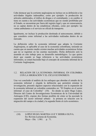 Cabe destacar que la corriente anglosajona no incluye en su definición a las
actividades ilegales indeseables, como por ejemplo: la producción de
artículos adulterados, el tráfico de drogas o el contrabando; y en cambio sí
tiene en cuenta a las actividades económicas que no siendo prohibidas por
el Estado, se encuentran por fuera del registro legal y que en consecuencia,
no se captan dentro de las estadísticas oficiales, como por ejemplo: las
ventas ambulantes o el servicio no oficial de transporte.

Igualmente, no incluye la producción destinada al autoconsumo, debido a
que considera como informal a las actividades realizadas dentro de un
mercado.

La definición sobre la economía informal que adopta la Corriente
Anglosajona, es aplicable al caso de la economía colombiana, teniendo en
cuenta que en nuestro medio existen muchas actividades económicas lícitas
que no se registran en las cuentas nacionales. Dicha definición será la
asumida en este trabajo para su desarrollo metodológico. Lo que quiere
decir que cuando se haga referencia a las actividades económicas
informales, se estará haciendo bajo el concepto de economía informal de la
Corriente Anglosajona.



1.2.   RELACION DE LA ECONOMIA INFORMAL EN COLOMBIA
       CON LA MIGRACIÓN Y EL CICLO ECONOMICO.

Una vez concluido el análisis de los enfoques que abordan el estudio de la
economía informal y elegida la definición que permitirá orientar la
investigación, presento algunos aspectos relacionados con la expansión de
la economía informal en colombia contenidos en: “El Empleo en el sector
informal: el caso de Colombia” (10). En donde su autor Hugo López,
Director del Centro de Investigaciones Económicas de la Universidad de
Antioquia (CIE), expone dos formas posibles de cómo se ha asociado la
expansión del sector informal urbano: la primera en relación con la
migración del campo a la ciudad y la segunda frente al ciclo económico.



----------------------------------------
    (10)       LOPEZ HUGO; MARTHA LUZ Y SIERRA OLIVA.
               En: Revista Lecturas de Economía.
               Mayo – Dic 1.981. p. 71.
 