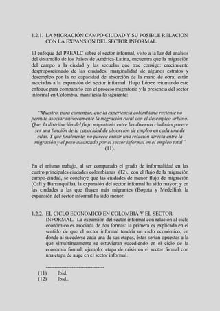 1.2.1. LA MIGRACIÓN CAMPO-CIUDAD Y SU POSIBLE RELACION
       CON LA EXPANSION DEL SECTOR INFORMAL.

El enfoque del PREALC sobre el sector informal, visto a la luz del análisis
del desarrollo de los Países de América-Latina, encuentra que la migración
del campo a la ciudad y las secuelas que trae consigo: crecimiento
desproporcionado de las ciudades, marginalidad de algunos estratos y
desempleo por la no capacidad de absorción de la mano de obra; están
asociadas a la expansión del sector informal. Hugo López retomando este
enfoque para compararlo con el proceso migratorio y la presencia del sector
informal en Colombia, manifiesta lo siguiente:


   “Muestro, para comenzar, que la experiencia colombiana reciente no
permite asociar unívocamente la migración rural con el desempleo urbano.
Que, la distribución del flujo migratorio entre las diversas ciudades parece
 ser una función de la capacidad de absorción de empleo en cada una de
  ellas. Y que finalmente, no parece existir una relación directa entre la
 migración y el peso alcanzado por el sector informal en el empleo total”
                                    (11).


En el mismo trabajo, al ser comparado el grado de informalidad en las
cuatro principales ciudades colombianas (12), con el flujo de la migración
campo-ciudad, se concluye que las ciudades de menor flujo de migración
(Cali y Barranquilla), la expansión del sector informal ha sido mayor; y en
las ciudades a las que fluyen más migrantes (Bogotá y Medellín), la
expansión del sector informal ha sido menor.


1.2.2. EL CICLO ECONOMICO EN COLOMBIA Y EL SECTOR
       INFORMAL. La expansión del sector informal con relación al ciclo
       económico es asociada de dos formas: la primera es explicada en el
       sentido de que el sector informal tendría un ciclo económico, en
       donde al sucederse cada una de sus etapas, éstas serían opuestas a la
       que simultáneamente se estuvieran sucediendo en el ciclo de la
       economía formal; ejemplo: etapa de crisis en el sector formal con
       una etapa de auge en el sector informal.

      ----------------------------------
   (11)      Ibid.
   (12)      Ibid..
 