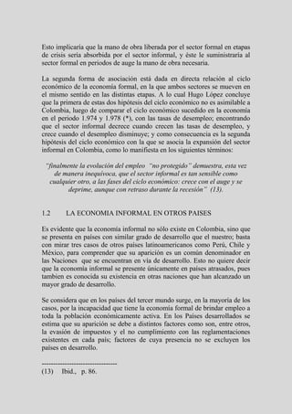 Esto implicaría que la mano de obra liberada por el sector formal en etapas
de crisis sería absorbida por el sector informal, y éste le suministraría al
sector formal en periodos de auge la mano de obra necesaria.

La segunda forma de asociación está dada en directa relación al ciclo
económico de la economía formal, en la que ambos sectores se mueven en
el mismo sentido en las distintas etapas. A lo cual Hugo López concluye
que la primera de estas dos hipótesis del ciclo económico no es asimilable a
Colombia, luego de comparar el ciclo económico sucedido en la economía
en el periodo 1.974 y 1.978 (*), con las tasas de desempleo; encontrando
que el sector informal decrece cuando crecen las tasas de desempleo, y
crece cuando el desempleo disminuye; y como consecuencia es la segunda
hipótesis del ciclo económico con la que se asocia la expansión del sector
informal en Colombia, como lo manifiesta en los siguientes términos:

 “finalmente la evolución del empleo “no protegido” demuestra, esta vez
    de manera inequívoca, que el sector informal es tan sensible como
  cualquier otro, a las fases del ciclo económico: crece con el auge y se
         deprime, aunque con retraso durante la recesión” (13).


1.2       LA ECONOMIA INFORMAL EN OTROS PAISES

Es evidente que la economía informal no sólo existe en Colombia, sino que
se presenta en países con similar grado de desarrollo que el nuestro; basta
con mirar tres casos de otros países latinoamericanos como Perú, Chile y
México, para comprender que su aparición es un común denominador en
las Naciones que se encuentran en vía de desarrollo. Esto no quiere decir
que la economía informal se presente únicamente en países atrasados, pues
tambien es conocida su existencia en otras naciones que han alcanzado un
mayor grado de desarrollo.

Se considera que en los países del tercer mundo surge, en la mayoría de los
casos, por la incapacidad que tiene la economía formal de brindar empleo a
toda la población económicamente activa. En los Países desarrollados se
estima que su aparición se debe a distintos factores como son, entre otros,
la evasión de impuestos y el no cumplimiento con las reglamentaciones
existentes en cada país; factores de cuya presencia no se excluyen los
países en desarrollo.

---------------------------------
(13) Ibid., p. 86.
 