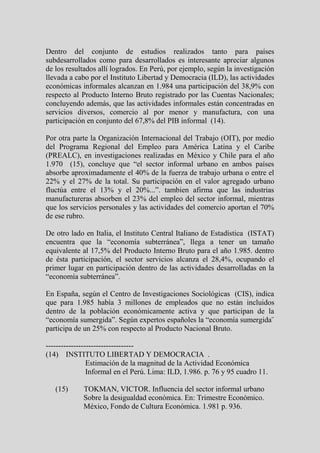 Dentro del conjunto de estudios realizados tanto para países
subdesarrollados como para desarrollados es interesante apreciar algunos
de los resultados allí logrados. En Perú, por ejemplo, según la investigación
llevada a cabo por el Instituto Libertad y Democracia (ILD), las actividades
económicas informales alcanzan en 1.984 una participación del 38,9% con
respecto al Producto Interno Bruto registrado por las Cuentas Nacionales;
concluyendo además, que las actividades informales están concentradas en
servicios diversos, comercio al por menor y manufactura, con una
participación en conjunto del 67,8% del PIB informal (14).

Por otra parte la Organización Internacional del Trabajo (OIT), por medio
del Programa Regional del Empleo para América Latina y el Caribe
(PREALC), en investigaciones realizadas en México y Chile para el año
1.970 (15), concluye que “el sector informal urbano en ambos países
absorbe aproximadamente el 40% de la fuerza de trabajo urbana o entre el
22% y el 27% de la total. Su participación en el valor agregado urbano
fluctúa entre el 13% y el 20%...”. tambien afirma que las industrias
manufactureras absorben el 23% del empleo del sector informal, mientras
que los servicios personales y las actividades del comercio aportan el 70%
de ese rubro.

De otro lado en Italia, el Instituto Central Italiano de Estadística (ISTAT)
encuentra que la “economía subterránea”, llega a tener un tamaño
equivalente al 17,5% del Producto Interno Bruto para el año 1.985. dentro
de ésta participación, el sector servicios alcanza el 28,4%, ocupando el
primer lugar en participación dentro de las actividades desarrolladas en la
“economía subterránea”.

En España, según el Centro de Investigaciones Sociológicas (CIS), indica
que para 1.985 había 3 millones de empleados que no están incluidos
dentro de la población económicamente activa y que participan de la
“economía sumergida”. Según expertos españoles la “economía sumergida¨
participa de un 25% con respecto al Producto Nacional Bruto.

-----------------------------------
(14) INSTITUTO LIBERTAD Y DEMOCRACIA .
                Estimación de la magnitud de la Actividad Económica
                Informal en el Perú. Lima: ILD, 1.986. p. 76 y 95 cuadro 11.

   (15)     TOKMAN, VICTOR. Influencia del sector informal urbano
            Sobre la desigualdad económica. En: Trimestre Económico.
            México, Fondo de Cultura Económica. 1.981 p. 936.
 