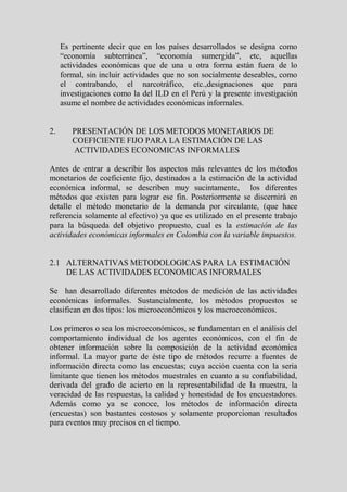 Es pertinente decir que en los países desarrollados se designa como
     “economía subterránea”, “economía sumergida”, etc, aquellas
     actividades económicas que de una u otra forma están fuera de lo
     formal, sin incluir actividades que no son socialmente deseables, como
     el contrabando, el narcotráfico, etc.,designaciones que para
     investigaciones como la del ILD en el Perú y la presente investigación
     asume el nombre de actividades económicas informales.


2.      PRESENTACIÓN DE LOS METODOS MONETARIOS DE
        COEFICIENTE FIJO PARA LA ESTIMACIÓN DE LAS
        ACTIVIDADES ECONOMICAS INFORMALES

Antes de entrar a describir los aspectos más relevantes de los métodos
monetarios de coeficiente fijo, destinados a la estimación de la actividad
económica informal, se describen muy sucintamente, los diferentes
métodos que existen para lograr ese fin. Posteriormente se discernirá en
detalle el método monetario de la demanda por circulante, (que hace
referencia solamente al efectivo) ya que es utilizado en el presente trabajo
para la búsqueda del objetivo propuesto, cual es la estimación de las
actividades económicas informales en Colombia con la variable impuestos.


2.1 ALTERNATIVAS METODOLOGICAS PARA LA ESTIMACIÓN
    DE LAS ACTIVIDADES ECONOMICAS INFORMALES

Se han desarrollado diferentes métodos de medición de las actividades
económicas informales. Sustancialmente, los métodos propuestos se
clasifican en dos tipos: los microeconómicos y los macroeconómicos.

Los primeros o sea los microeconómicos, se fundamentan en el análisis del
comportamiento individual de los agentes económicos, con el fin de
obtener información sobre la composición de la actividad económica
informal. La mayor parte de éste tipo de métodos recurre a fuentes de
información directa como las encuestas; cuya acción cuenta con la seria
limitante que tienen los métodos muestrales en cuanto a su confiabilidad,
derivada del grado de acierto en la representabilidad de la muestra, la
veracidad de las respuestas, la calidad y honestidad de los encuestadores.
Además como ya se conoce, los métodos de información directa
(encuestas) son bastantes costosos y solamente proporcionan resultados
para eventos muy precisos en el tiempo.
 