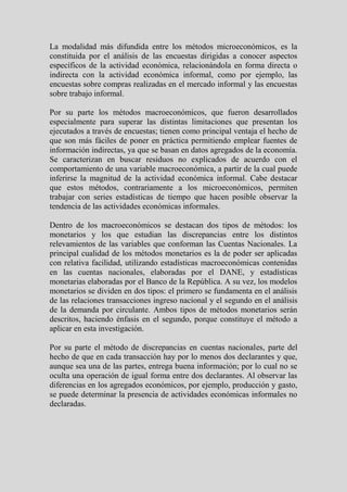 La modalidad más difundida entre los métodos microeconómicos, es la
constituida por el análisis de las encuestas dirigidas a conocer aspectos
específicos de la actividad económica, relacionándola en forma directa o
indirecta con la actividad económica informal, como por ejemplo, las
encuestas sobre compras realizadas en el mercado informal y las encuestas
sobre trabajo informal.

Por su parte los métodos macroeconómicos, que fueron desarrollados
especialmente para superar las distintas limitaciones que presentan los
ejecutados a través de encuestas; tienen como principal ventaja el hecho de
que son más fáciles de poner en práctica permitiendo emplear fuentes de
información indirectas, ya que se basan en datos agregados de la economía.
Se caracterizan en buscar residuos no explicados de acuerdo con el
comportamiento de una variable macroeconómica, a partir de la cual puede
inferirse la magnitud de la actividad económica informal. Cabe destacar
que estos métodos, contrariamente a los microeconómicos, permiten
trabajar con series estadísticas de tiempo que hacen posible observar la
tendencia de las actividades económicas informales.

Dentro de los macroeconómicos se destacan dos tipos de métodos: los
monetarios y los que estudian las discrepancias entre los distintos
relevamientos de las variables que conforman las Cuentas Nacionales. La
principal cualidad de los métodos monetarios es la de poder ser aplicadas
con relativa facilidad, utilizando estadísticas macroeconómicas contenidas
en las cuentas nacionales, elaboradas por el DANE, y estadísticas
monetarias elaboradas por el Banco de la República. A su vez, los modelos
monetarios se dividen en dos tipos: el primero se fundamenta en el análisis
de las relaciones transacciones ingreso nacional y el segundo en el análisis
de la demanda por circulante. Ambos tipos de métodos monetarios serán
descritos, haciendo énfasis en el segundo, porque constituye el método a
aplicar en esta investigación.

Por su parte el método de discrepancias en cuentas nacionales, parte del
hecho de que en cada transacción hay por lo menos dos declarantes y que,
aunque sea una de las partes, entrega buena información; por lo cual no se
oculta una operación de igual forma entre dos declarantes. Al observar las
diferencias en los agregados económicos, por ejemplo, producción y gasto,
se puede determinar la presencia de actividades económicas informales no
declaradas.
 
