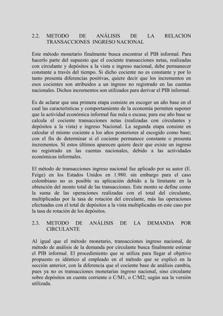 2.2.   METODO    DE    ANÁLISIS  DE   LA                        RELACION
       TRANSACCIONES INGRESO NACIONAL

Este método monetario finalmente busca encontrar el PIB informal. Para
hacerlo parte del supuesto que el cociente transacciones netas, realizadas
con circulante y depósitos a la vista e ingreso nacional, debe permanecer
constante a través del tiempo. Si dicho cociente no es constante y por lo
tanto presenta diferencias positivas, quiere decir que los incrementos en
esos cocientes son atribuidos a un ingreso no registrado en las cuentas
nacionales. Dichos incrementos son utilizados para derivar el PIB informal.

Es de aclarar que una primera etapa consiste en escoger un año base en el
cual las características y comportamiento de la economía permiten suponer
que la actividad económica informal fue nula o escasa; para ese año base se
calcula el cociente transacciones netas (realizadas con circulantes y
depósitos a la vista) e ingreso Nacional. La segunda etapa consiste en
calcular el mismo cociente a los años posteriores al escogido como base;
con el fin de determinar si el cociente permanece constante o presenta
incrementos. Sí estos últimos aparecen quiere decir que existe un ingreso
no registrado en las cuentas nacionales, debido a las actividades
económicas informales.

El método de transacciones ingreso nacional fue aplicado por su autor (E.
Feige) en los Estados Unidos en 1.980. sin embargo para el caso
colombiano no es posible su aplicación debido a la limitante en la
obtención del monto total de las transacciones. Este monto se define como
la suma de las operaciones realizadas con el total del circulante,
multiplicadas por la tasa de rotación del circulante, más las operaciones
efectuadas con el total de depósitos a la vista multiplicadas en este caso por
la tasa de rotación de los depósitos.

2.3.   METODO DE            ANÁLISIS       DE    LA     DEMANDA          POR
       CIRCULANTE

Al igual que el método monetario, transacciones ingreso nacional, de
método de análisis de la demanda por circulante busca finalmente estimar
el PIB informal. El procedimiento que se utiliza para llegar al objetivo
propuesto es idéntico al empleado en el método que se explicó en la
sección anterior, con la diferencia que el cociente base de análisis cambia,
pues ya no es transacciones monetarias ingreso nacional, sino circulante
sobre depósitos en cuenta corriente o C/M1, o C/M2; según sea la versión
utilizada.
 