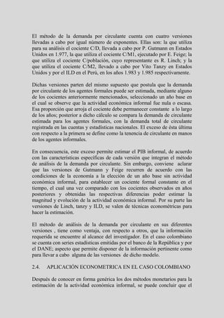 El método de la demanda por circulante cuenta con cuatro versiones
llevadas a cabo por igual número de exponentes. Ellas son: la que utiliza
para su análisis el cociente C/D, llevada a cabo por P. Gutmann en Estados
Unidos en 1.977, la que utiliza el cociente C/M1, ejecutado por E. Feige; la
que utiliza el cociente C/población, cuyo representante es R. Linch; y la
que utiliza el cociente C/M2, llevado a cabo por Vito Tanzy en Estados
Unidos y por el ILD en el Perú, en los años 1.983 y 1.985 respectivamente.

Dichas versiones parten del mismo supuesto que postula que la demanda
por circulante de los agentes formales puede ser estimada, mediante alguno
de los cocientes anteriormente mencionados, seleccionado un año base en
el cual se observe que la actividad económica informal fue nula o escasa.
Esa proporción que arroja el cociente debe permanecer constante a lo largo
de los años; posterior a dicho cálculo se compara la demanda de circulante
estimada para los agentes formales, con la demanda total de circulante
registrada en las cuentas y estadísticas nacionales. El exceso de ésta última
con respecto a la primera se define como la tenencia de circulante en manos
de los agentes informales.

En consecuencia, este exceso permite estimar el PIB informal, de acuerdo
con las características específicas de cada versión que integran el método
de análisis de la demanda por circulante. Sin embargo, conviene aclarar
que las versiones de Gutmann y Feige recurren de acuerdo con las
condiciones de la economía a la elección de un año base sin actividad
económica informal, para establecer un cociente formal constante en el
tiempo, el cual una vez comparado con los cocientes observados en años
posteriores y obtenidas las respectivas diferencias poder estimar la
magnitud y evolución de la actividad económica informal. Por su parte las
versiones de Linch, tanzy y ILD, se valen de técnicas econométricas para
hacer la estimación.

El método de análisis de la demanda por circulante en sus diferentes
versiones , tiene como ventaja, con respecto a otros, que la información
requerida se encuentre al alcance del investigador. En el caso colombiano
se cuenta con series estadísticas emitidas por el banco de la República y por
el DANE; aspecto que permite disponer de la información pertinente como
para llevar a cabo alguna de las versiones de dicho modelo.

2.4.   APLICACIÓN ECONOMETRICA EN EL CASO COLOMBIANO

Después de conocer en forma genérica los dos métodos monetarios para la
estimación de la actividad económica informal, se puede concluir que el
 