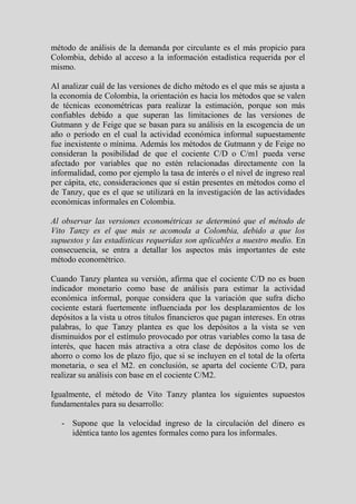 método de análisis de la demanda por circulante es el más propicio para
Colombia, debido al acceso a la información estadística requerida por el
mismo.

Al analizar cuál de las versiones de dicho método es el que más se ajusta a
la economía de Colombia, la orientación es hacia los métodos que se valen
de técnicas econométricas para realizar la estimación, porque son más
confiables debido a que superan las limitaciones de las versiones de
Gutmann y de Feige que se basan para su análisis en la escogencia de un
año o periodo en el cual la actividad económica informal supuestamente
fue inexistente o mínima. Además los métodos de Gutmann y de Feige no
consideran la posibilidad de que el cociente C/D o C/m1 pueda verse
afectado por variables que no estén relacionadas directamente con la
informalidad, como por ejemplo la tasa de interés o el nivel de ingreso real
per cápita, etc, consideraciones que sí están presentes en métodos como el
de Tanzy, que es el que se utilizará en la investigación de las actividades
económicas informales en Colombia.

Al observar las versiones econométricas se determinó que el método de
Vito Tanzy es el que más se acomoda a Colombia, debido a que los
supuestos y las estadísticas requeridas son aplicables a nuestro medio. En
consecuencia, se entra a detallar los aspectos más importantes de este
método econométrico.

Cuando Tanzy plantea su versión, afirma que el cociente C/D no es buen
indicador monetario como base de análisis para estimar la actividad
económica informal, porque considera que la variación que sufra dicho
cociente estará fuertemente influenciada por los desplazamientos de los
depósitos a la vista u otros títulos financieros que pagan intereses. En otras
palabras, lo que Tanzy plantea es que los depósitos a la vista se ven
disminuidos por el estímulo provocado por otras variables como la tasa de
interés, que hacen más atractiva a otra clase de depósitos como los de
ahorro o como los de plazo fijo, que si se incluyen en el total de la oferta
monetaria, o sea el M2. en conclusión, se aparta del cociente C/D, para
realizar su análisis con base en el cociente C/M2.

Igualmente, el método de Vito Tanzy plantea los siguientes supuestos
fundamentales para su desarrollo:

   - Supone que la velocidad ingreso de la circulación del dinero es
     idéntica tanto los agentes formales como para los informales.
 
