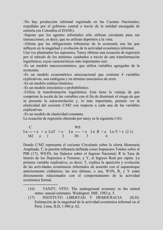 -No hay producción informal registrada en las Cuentas Nacionales,
expedidas por el gobierno central a través de la entidad encargada de
emitirla (en Colombia el DANE).
-Supone que los agentes informales sólo utilizan circulante para sus
transacciones, es decir, que no utilizan depósitos a la vista.
-Afirma que las obligaciones tributarias de la economía son las que
influyen en la magnitud y evolución de la actividad económica informal.
Una vez planteados los supuestos, Tanzy obtiene una ecuación de regresión
por el método de los mínimos cuadrados a través de una transformación
logarítmica; cuyas características más importantes son:
-Es un modelo macroeconómico, que utiliza variables agregadas de la
economía.
-Es un modelo econométrico uniecuacional que contiene 4 variables
explicativas, una endógena y un término estocástico de error.
-Es un modelo estático histórico.
-Es un modelo estocástico o probabilístico.
-Utiliza la transformación logarítmica. Esta tiene la ventaja de que
comprime la escala de las variables con el fin de disminuir el riesgo de que
se presente la autocorrelación y, lo más importante, permite ver la
elasticidad del cociente C/M2 con respecto a cada una de las variables
explicativas.
-Es un modelo de elasticidad constante.
La ecuación de regresión obtenida por tanzy es la siguiente (16):

   C                            WS
Ln --- = a + a LnT + a       Ln ---- + a Ln R + a Ln Y + e (2.1)
   M2 o 1            2          IN      3        4

Donde C/M2 representa el cociente Circulante sobre la oferta Monetaria
Ampliada; T, la presión tributaria definida como Impuestos Totales sobre el
PIB (17); WS/IN, los Salarios sobre el Ingreso Nacional; R la Tasa de
Interés de los Depósitos a Termino, y Y, el Ingreso Real per cápita. La
primera variable explicativa, es decir, T, explica la aparición y evolución
de las actividades económicas informales de acuerdo con el supuestoque
anteriormente citábamos; las tres últimas, o sea, W/IN, R, y Y están
directamente relacionados con el comportamiento de la actividad
económica formal.
---------------------------
    (16)       TANZY, VITO. The underground economy in the united
         states: annual estimates. Washigton: IMF, 1982 p. 5.
    (17)       INSTITUTO LIBERTAD Y DEMOCRACIA                       (ILD).
         Estimación de la magnitud de la actividad económica informal en el
         Perú. Lima, ILD, 1.986 p. 62.
 