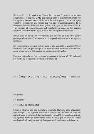 De acuerdo con le modelo de Tanzy, la ecuación 2.1 estima en un año
determinado, el cociente C/M2 que incluye tanto el circulante utilizado por
los agentes formales como el de los informales, puesto que se incluyen
variables explicativas que tienen que ver con el comportamiento de la
economía formal e informal. Esto quiere decir, que las variables W/IN, R
yY, explican el comportamiento del circulante en manos de los agentes
formales y que la variable T; lo explica para los agentes informales.

Por lo tanto si en un año se determina que el valor de T es cero, quiere
decir que el cociente C/M2 estimado corresponde únicamente a los agentes
formales.

En consecuencia, se logra obtener para el año escogido el cociente C/M2
estimado; tanto al que incluye a las transacciones formales e informales,
como el que incluye únicamente las transacciones formales.

Una vez estimado los dos cocientes se procede a estimar el PIB informal
por medio de la siguiente fórmula (ver anexo 1).




i = [ Ĉ/M2]f+I - [ Ĉ/M2]f / [ M1/M2] – {[Ĉ/M2]f+I [Ĉ/M2]f }= %   del PIB (2.2)




F = formal

I = Informal

I = es índice de informalidad

Como se observa, con esta formula se realiza la diferencia entre el cociente
que incluye a los agentes formales e informales, definido de aquí en
adelante para propósitos de la investigación como C/M2; con el cociente de
los agentes formales simbolizado como Cf/M2; por lo cual da como
resultado el valor del cociente de los agentes informales cuyo símbolo es
 