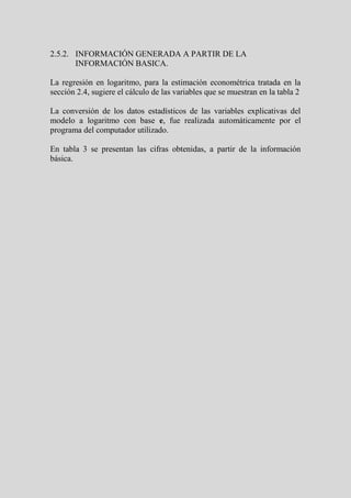 2.5.2. INFORMACIÓN GENERADA A PARTIR DE LA
       INFORMACIÓN BASICA.

La regresión en logaritmo, para la estimación econométrica tratada en la
sección 2.4, sugiere el cálculo de las variables que se muestran en la tabla 2

La conversión de los datos estadísticos de las variables explicativas del
modelo a logaritmo con base e, fue realizada automáticamente por el
programa del computador utilizado.

En tabla 3 se presentan las cifras obtenidas, a partir de la información
básica.
 