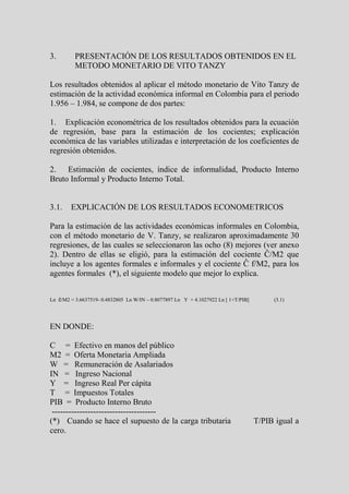 3.        PRESENTACIÓN DE LOS RESULTADOS OBTENIDOS EN EL
          METODO MONETARIO DE VITO TANZY

Los resultados obtenidos al aplicar el método monetario de Vito Tanzy de
estimación de la actividad económica informal en Colombia para el periodo
1.956 – 1.984, se compone de dos partes:

1. Explicación econométrica de los resultados obtenidos para la ecuación
de regresión, base para la estimación de los cocientes; explicación
económica de las variables utilizadas e interpretación de los coeficientes de
regresión obtenidos.

2. Estimación de cocientes, índice de informalidad, Producto Interno
Bruto Informal y Producto Interno Total.


3.1.    EXPLICACIÓN DE LOS RESULTADOS ECONOMETRICOS

Para la estimación de las actividades económicas informales en Colombia,
con el método monetario de V. Tanzy, se realizaron aproximadamente 30
regresiones, de las cuales se seleccionaron las ocho (8) mejores (ver anexo
2). Dentro de ellas se eligió, para la estimación del cociente Ĉ/M2 que
incluye a los agentes formales e informales y el cociente Ĉ f/M2, para los
agentes formales (*), el siguiente modelo que mejor lo explica.


Ln ĉ/M2 = 3.6637519- 0.4832805 Ln W/IN – 0.8077897 Ln Y + 4.1027922 Ln [ 1+T/PIB]        (3.1)




EN DONDE:

C = Efectivo en manos del público
M2 = Oferta Monetaria Ampliada
W = Remuneración de Asalariados
IN = Ingreso Nacional
Y = Ingreso Real Per cápita
T = Impuestos Totales
PIB = Producto Interno Bruto
 --------------------------------------
(*) Cuando se hace el supuesto de la carga tributaria                               T/PIB igual a
cero.
 