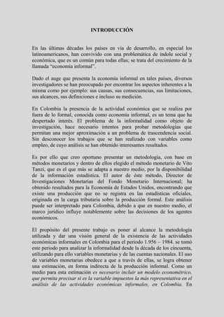 INTRODUCCIÓN


En las últimas décadas los países en vía de desarrollo, en especial los
latinoamericanos, han convivido con una problemática de índole social y
económica, que es un común para todas ellas; se trata del crecimiento de la
llamada “economía informal”.

Dado el auge que presenta la economía informal en tales países, diversos
investigadores se han preocupado por encontrar los aspectos inherentes a la
misma como por ejemplo: sus causas, sus consecuencias, sus limitaciones,
sus alcances, sus definiciones e incluso su medición.

En Colombia la presencia de la actividad económica que se realiza por
fuera de lo formal, conocida como economía informal, es un tema que ha
despertado interés. El problema de la informalidad como objeto de
investigación, hace necesario intentos para probar metodologías que
permitan una mejor aproximación a un problema de trascendencia social.
Sin desconocer los trabajos que se han realizado con variables como
empleo, de cuyo análisis se han obtenido interesantes resultados.

Es por ello que creo oportuno presentar un metodología, con base en
métodos monetarios y dentro de ellos elegido el método monetario de Vito
Tanzi, que es el que más se adapta a nuestro medio, por la disponibilidad
de la información estadística. El autor de éste método, Director de
Investigaciones Monetarias del Fondo Monetario Internacional; ha
obtenido resultados para la Economía de Estados Unidos, encontrando que
existe una producción que no se registra en las estadísticas oficiales,
originada en la carga tributaria sobre la producción formal. Este análisis
puede ser interpretado para Colombia, debido a que en nuestro medio, el
marco jurídico influye notablemente sobre las decisiones de los agentes
económicos.

El propósito del presente trabajo es poner al alcance la metodología
utilizada y dar una visión general de la existencia de las actividades
económicas informales en Colombia para el periodo 1.956 – 1984. se tomó
este periodo para analizar la informalidad desde la década de los cincuenta,
utilizando para ello variables monetarias y de las cuentas nacionales. El uso
de variables monetarias obedece a que a través de ellas, se logra obtener
una estimación, en forma indirecta de la producción informal. Como un
medio para esta estimación es necesario incluir un modelo econométrico,
que permita precisar si es la variable impuestos la más representativa en el
análisis de las actividades económicas informales, en Colombia. En
 