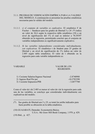 3.1.1. PRUEBAS DE VERIFICACIÓN EMPÍRICA PARA LA VALIDEZ
       DEL MODELO. A continuación se presentan las pruebas estadísticas
       necesarias para la validez del modelo.


3.1.1.1. si el conjunto de variables es explicativo. El estadístico F de
         Fischer - Snedecor para los grados de libertad 3 y 24 (*) indica
         un valor de 26.6 según la respectiva tabla estadística (18) a un
         nivel de significación del 1% el cual es inferior a 70.39397
         obtenido en la regresión, permitiendo concluir que el conjunto de
         variables independientes es significativamente explicativo.

3.1.1.2. Si las variables independientes consideradas individualmente,
         son explicativas. El estadístico t de Student para 25 grados de
         libertad y un nivel de significación de 1% indica un valor de
         2.485 según tabla estadística. El valor de t obtenido en la
         regresión para cada variable independiente es:



VARIABLE                                       VALOR DE t EN
                                                REGRESIÓN


   1) Cociente Salarios/Ingreso Nacional                       -2.8740988
   2) Ingreso Real Per per                                   -10.2783390
   3) Cociente Impuestos/PIB                                  - 3.6877780


Como el valor de t de 2.485 es menor al valor de t de la regresión para cada
una de las variables, se concluye que consideradas individualmente son
explicativas del modelo.

---------------------------------------
(*) Sus grados de libertad son 3 y 25, se tomó los arriba indicados para
       fuera posible su ubicación en la tabla estadística.

(18) GUAJARATI, Damodar. Econometría Básica.
                    U.S.A.: Mc Graw Hill Book Company, 1.978. p. 429.
(19) Ibid., p. 427.
 