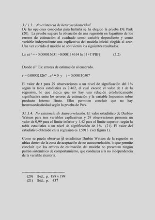 3.1.1.3. No existencia de heteroscedasticidad.
De las opciones conocidas para hallarla se ha elegido la prueba DE Park
(20). La prueba sugiere la obtención de una regresión en logaritmo de los
errores de estimación al cuadrado como variable dependiente y como
variable independiente una explicativa del modelo inicial elegida al azar.
Una vez corrido el modelo se obtuvieron los siguientes resultados.

Ln ei ² = - 0.000015631 +0.000114614 ln [ 1+T/PIB]              (3.2)


Donde ei² Es: errores de estimación al cuadrado.

г = 0.000021267 , г² ≈ 0 y t = 0.000110507

El valor de t para 29 observaciones a un nivel de significación del 1%
según la tabla estadística es 2.462, el cual excede el valor de t de la
regresión, lo que indica que no hay una relación estadísticamente
significativa entre los errores de estimación y la variable Impuestos sobre
producto Interno Bruto. Ellos permiten concluir que no hay
heteroscedasticidad según la prueba de Park.

3.1.1.4. No existencia de Autocorrelación. El valor estadístico de Durbin-
Watson para tres variables explicativas y 29 observaciones presenta un
valor de 0,99 para el límite inferior y 1.42 para el límite superior, según la
tabla estadística a un nivel de significación de 1% (21). El valor del
estadístico obtenido en la regresión es 1.5913 (ver figura 1).

Como se puede observar el estadístico Durbin Watson de la regreión se
ubica dentro de la zona de aceptación de no autocorrelación, lo que permite
concluir que los errores de estimación del modelo no presentan ningún
patrón sistemático de comportamiento, que conduzca a la no independencia
de la variable aleatoria.



-----------------------------------
    (20) Ibid., p. 198 y 199
    (21) Ibid., p. 437
 