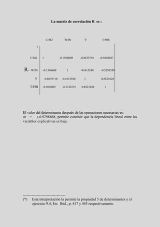 La matriz de correlación R es :



                 C/M2           W/IN           Y          T/PIB




    C/M2    1                -0.1568608     -0.8639710   -0.5604687



R= W/IN      -0.1568608           1         -01613580    -0.3330339

       Y        -0.8639710    -0.1613580      1           0.8521028

    T/PIB   -0.5604687         -0.3330339    0.8521028      1




El valor del determinante después de las operaciones necesarias es:
‫׀‬R = ‫ ,8668929.0-׀‬permite concluir que la dependencia lineal entre las
variables explicativas es baja.




----------------------------------
(*) Esta interpretación la permite la propiedad 5 de determinantes y el
       ejercicio 9.4, En: Ibid., p. 417 y 443 respectivamente.
 