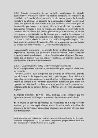 3.1.2. Estudio Económico de las variables explicativas. El modelo
econométrico presentado sugiere un análisis monetario en condición de
equilibrio en donde la oferta monetaria de efectivo es igual a la demanda
monetaria de efectivo. La ecuación de la demanda por efectivo expresa el
deseo del público de tener dinero sólo por el motivo transacción para el
intercambio por bienes y servicios, bien se trate de los originados en
condiciones formales o bien en condiciones informales; incluyendo así la
demanda de circulante por motivo precaución y especulación las cuales
representan la preferencia por la liquidez en el modelo keynesiano. La
exclusión no obedece a una especificación del modelo econométrico dentro
de la teoría clásica, obedece a que en la ecuación de regresión elegida como
la de mejor explicación del cociente c/M2, no se encuentra incluida la tasa
de interés real de la economía (*), como variable explicativa.

A continuación se examina el significado de las variables, la endógena y las
explicativas. Iniciando con el cociente Efectivo sobre la Oferta Monetaria
Ampliada, continuando con el cociente Salarios sobre el Ingreso Nacional,
luego con el Ingreso Real Per cápita y finalmente el cociente Impuestos
Totales sobre el Producto Interno Bruto.

3.1.2.1. Cociente efectivo sobre la oferta monetaria ampliada.
Se ve por separado su numerador y denominador para luego ver el cociente
en conjunto.
-variable Efectivo. Está compuesta por el dinero en circulación, emitido
por el Banco de la República que usa el público para fines distintos a
depósitos en cuentas corrientes y cuasidineros. Su finalidad es proveer de
medio de cambio a las unidades económicas domésticas para todas sus
operaciones distintas de las bancarias y de cuasidineros de la economía,
independiente de su carácter formal o informal que de estas operaciones
sugiere.

El método monetario de Vito Tanzy, establece como supuesto que los
agentes informales utilizan para sus transacciones solamente el efectivo.

Sí se estudia un periodo determinado las variaciones en el tiempo de esta
variable, que no estén explicadas por causas formales, serán atribuidas a la
existencia de actividades económicas informales que utilizan efectivo para
sus transacciones.

-------------------------------------
Es de anotar que esta variable fue explicativa a un nivel de significación del 5%. como
lo indican las regresiones 2, 3 y 5 del anexo 2 regresiones que presentan un valor más
bajo en el estadístico Durbin Watson que la elegida.
 