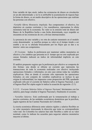 Esta variable de tipo stock, indica las existencias de dinero en circulación
en un año determinado: y no le es atribuible la acumulación de riqueza bajo
la forma de dinero, es un medio descriptivo de las operaciones que realizan
las personas con efectivo.

-Variable Oferta Monetaria Ampliada. Sus componentes: el efectivo, los
depósitos en cuentas corrientes y los cuasidineros, representan la oferta
monetaria total de la economía. Su valor es la emisión total de dinero del
Banco de la República hecha a una fecha determinada, cuyo respaldo se
encuentra en las existencias de oro y divisas internacionales.

La presencia de esta variable y no otra de carácter monetario en el modelo
como denominador se justifica porque su valor en el tiempo tiende a ser
estable y no se ve alterada bruscamente por los flujos que se dan a su
interior entre sus competentes.

- El Cociente. Indica la preferencia por mantener saldos monetarios en
efectivo y los cambios que presenta en el tiempo que no este explicado por
causas formales indicará un índice de informalidad implícito en este
cociente.

El análisis propuesto sugiere que la preferencia por efectivo se comporta de
dos formas: una donde se obtiene un cociente que representa las
transacciones de toda la economía realizadas con efectivo incluyendo
operaciones formales e informales; en este caso entran todas las variables
explicativas. Otra en donde el cociente sólo representa las operaciones
formales; en este conjunto de variables explicativas se incluye la que
origina la informalidad, los impuestos como proporción del PIB, quedando
explicado sólo por el cociente de Salarios sobre el Ingreso Nacional, y por
el Ingreso Real Per cápita según lo indica la ecuación de regresión (3.1).

3.1.2.2. Cociente Salarios Sobre el Ingreso Nacional. Iniciaremos con los
salarios, para luego estudiar el Ingreso Nacional y finalmente el cociente.

- Variables Salarios. Está conformada por la remuneración al trabajo a
precios corrientes, de las unidades económicas domésticas que la perciben,
según registros de las Cuentas Nacionales de Colombia.

La teoría económica diferencia entre salarios rígidos y salarios flexibles en
su valor monetario interesando la dirección que tome su correspondiente
valor real. En Colombia los salarios han sido flexibles a subir en su valor
nominal, como lo indican los acuerdos para negociar salarios monetarios
mayores al último.
 