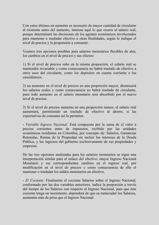 Con estos últimos en aumento es necesario de mayor cantidad de circulante
al existente antes del aumento, interesa aquí lo que ocurra al salario real,
porque determinará las decisiones de los agentes económicos involucrados
para mantener o trasladar efectivo a otras finalidades, según lo indique el
nivel de precios y la propensión a consumir.

Veamos tres opciones posibles para salarios monetarios flexibles de alza,
los cambios en el nivel de precios y sus efectos:

1) Sí el nivel de precios sube en la misma proporción, el salario real se
mantendrá invariable y como consecuencia no habrá traslado de efectivo a
otros usos del circulante, como los depósitos en cuenta corriente o los
causidineros.

2) un aumento en el nivel de precios en una proporción mayor, disminuirá
los salarios reales y como consecuencia no habrá traslado de circulante,
pues todo aumento en el salario monetario será absorbido por el nuevo
nivel de precios.

3) Si el nivel de precios aumenta en una proporción menor, el salario real
aumentará, permitiendo un traslado de efectivo al ahorro, si las
expectativas de consumo así lo permiten.

- Variable Ingreso Nacional. Está compuesta por la suma de el valor a
precios corrientes antes de impuestos, recibido por las unidades
económicas residentes en Colombia, por concepto de: Salarios, Ganancias
Retenidas, Rentas de la Propiedad sin incluir los intereses de la Deuda
Pública, y los ingresos del gobierno exclusivamente de sus propiedades y
empresas.

De las tres opciones analizadas para los salarios monetarios se sigue una
interpretación similar para el enlace del efectivo: mayor Ingreso Nacional
Monetario y sus correspondientes cambios en el ingreso real, por
modificación en el nivel de precios y como consecuencia de ello el
mantener o trasladar los saldos monetarios en efectivo.

- El Cociente. Finalmente el cociente Salarios sobre el Ingreso Nacional,
conformado por las dos variables anteriores, indica la proporción a través
del tiempo de los Salarios con respecto al Ingreso Nacional, para que éste
cociente tenga un incremento, dependerá de que su numerador los Salarios,
aumenten más de prisa que el Ingreso Nacional.
 