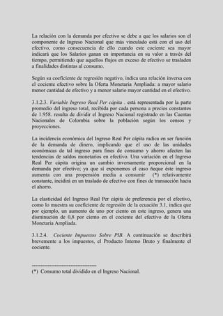 La relación con la demanda por efectivo se debe a que los salarios son el
componente de Ingreso Nacional que más vinculado está con el uso del
efectivo, como consecuencia de ello cuando este cociente sea mayor
indicará que los Salarios ganan en importancia en su valor a través del
tiempo, permitiendo que aquellos flujos en exceso de efectivo se trasladen
a finalidades distintas al consumo.

Según su coeficiente de regresión negativo, indica una relación inversa con
el cociente efectivo sobre la Oferta Monetaria Ampliada: a mayor salario
menor cantidad de efectivo y a menor salario mayor cantidad en el efectivo.

3.1.2.3. Variable Ingreso Real Per cápita . está representada por la parte
promedio del ingreso total, recibida por cada persona a precios constantes
de 1.958. resulta de dividir el Ingreso Nacional registrado en las Cuentas
Nacionales de Colombia sobre la población según los censos y
proyecciones.

La incidencia económica del Ingreso Real Per cápita radica en ser función
de la demanda de dinero, implicando que el uso de las unidades
económicas de tal ingreso para fines de consumo y ahorro afecten las
tendencias de saldos monetarios en efectivo. Una variación en el Ingreso
Real Per cápita origina un cambio inversamente proporcional en la
demanda por efectivo; ya que sí exponemos el caso ñeque éste ingreso
aumenta con una propensión media a consumir (*) relativamente
constante, incidirá en un traslado de efectivo con fines de transacción hacia
el ahorro.

La elasticidad del Ingreso Real Per cápita de preferencia por el efectivo,
como lo muestra su coeficiente de regresión de la ecuación 3.1, indica que
por ejemplo, un aumento de uno por ciento en este ingreso, genera una
disminución de 0,8 por ciento en el cociente del efectivo de la Oferta
Monetaria Ampliada.

3.1.2.4. Cociente Impuestos Sobre PIB. A continuación se describirá
brevemente a los impuestos, el Producto Interno Bruto y finalmente el
cociente.


-------------------------------------
(*) Consumo total dividido en el Ingreso Nacional.
 