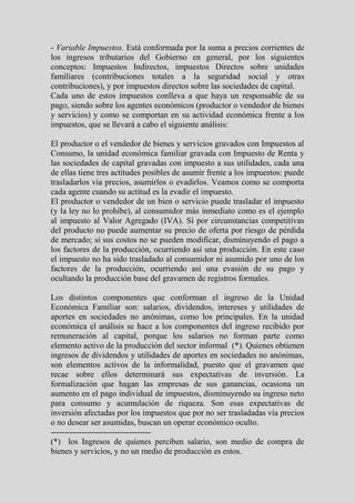 - Variable Impuestos. Está conformada por la suma a precios corrientes de
los ingresos tributarios del Gobierno en general, por los siguientes
conceptos: Impuestos Indirectos, impuestos Directos sobre unidades
familiares (contribuciones totales a la seguridad social y otras
contribuciones), y por impuestos directos sobre las sociedades de capital.
Cada uno de estos impuestos conlleva a que haya un responsable de su
pago, siendo sobre los agentes económicos (productor o vendedor de bienes
y servicios) y como se comportan en su actividad económica frente a los
impuestos, que se llevará a cabo el siguiente análisis:

El productor o el vendedor de bienes y servicios gravados con Impuestos al
Consumo, la unidad económica familiar gravada con Impuesto de Renta y
las sociedades de capital gravadas con impuesto a sus utilidades, cada una
de ellas tiene tres actitudes posibles de asumir frente a los impuestos: puede
trasladarlos vía precios, asumirlos o evadirlos. Veamos como se comporta
cada agente cuando su actitud es la evadir el impuesto.
El productor o vendedor de un bien o servicio puede trasladar el impuesto
(y la ley no lo prohíbe), al consumidor más inmediato como es el ejemplo
al impuesto al Valor Agregado (IVA). Sí por circunstancias competitivas
del producto no puede aumentar su precio de oferta por riesgo de pérdida
de mercado; si sus costos no se pueden modificar, disminuyendo el pago a
los factores de la producción, ocurriendo así una producción. En este caso
el impuesto no ha sido trasladado al consumidor ni asumido por uno de los
factores de la producción, ocurriendo así una evasión de su pago y
ocultando la producción base del gravamen de registros formales.

Los distintos componentes que conforman el ingreso de la Unidad
Económica Familiar son: salarios, dividendos, intereses y utilidades de
aportes en sociedades no anónimas, como los principales. En la unidad
económica el análisis se hace a los componentes del ingreso recibido por
remuneración al capital, porque los salarios no forman parte como
elemento activo de la producción del sector informal (*). Quienes obtienen
ingresos de dividendos y utilidades de aportes en sociedades no anónimas,
son elementos activos de la informalidad, puesto que el gravamen que
recae sobre ellos determinará sus expectativas de inversión. La
formalización que hagan las empresas de sus ganancias, ocasiona un
aumento en el pago individual de impuestos, disminuyendo su ingreso neto
para consumo y acumulación de riqueza. Son esas expectativas de
inversión afectadas por los impuestos que por no ser trasladadas vía precios
o no desear ser asumidas, buscan un operar económico oculto.
------------------------------------
(*) los Ingresos de quienes perciben salario, son medio de compra de
bienes y servicios, y no un medio de producción es estos.
 