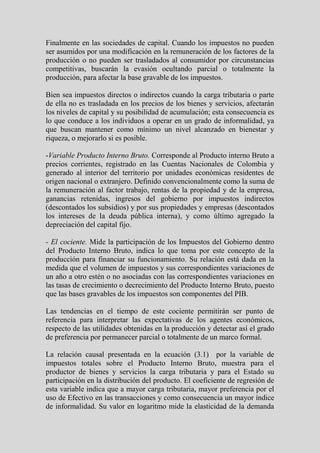 Finalmente en las sociedades de capital. Cuando los impuestos no pueden
ser asumidos por una modificación en la remuneración de los factores de la
producción o no pueden ser trasladados al consumidor por circunstancias
competitivas, buscarán la evasión ocultando parcial o totalmente la
producción, para afectar la base gravable de los impuestos.

Bien sea impuestos directos o indirectos cuando la carga tributaria o parte
de ella no es trasladada en los precios de los bienes y servicios, afectarán
los niveles de capital y su posibilidad de acumulación; esta consecuencia es
lo que conduce a los individuos a operar en un grado de informalidad, ya
que buscan mantener como mínimo un nivel alcanzado en bienestar y
riqueza, o mejorarlo si es posible.

-Variable Producto Interno Bruto. Corresponde al Producto interno Bruto a
precios corrientes, registrado en las Cuentas Nacionales de Colombia y
generado al interior del territorio por unidades económicas residentes de
origen nacional o extranjero. Definido convencionalmente como la suma de
la remuneración al factor trabajo, rentas de la propiedad y de la empresa,
ganancias retenidas, ingresos del gobierno por impuestos indirectos
(descontados los subsidios) y por sus propiedades y empresas (descontados
los intereses de la deuda pública interna), y como último agregado la
depreciación del capital fijo.

- El cociente. Mide la participación de los Impuestos del Gobierno dentro
del Producto Interno Bruto, indica lo que toma por este concepto de la
producción para financiar su funcionamiento. Su relación está dada en la
medida que el volumen de impuestos y sus correspondientes variaciones de
un año a otro estén o no asociadas con las correspondientes variaciones en
las tasas de crecimiento o decrecimiento del Producto Interno Bruto, puesto
que las bases gravables de los impuestos son componentes del PIB.

Las tendencias en el tiempo de este cociente permitirán ser punto de
referencia para interpretar las expectativas de los agentes económicos,
respecto de las utilidades obtenidas en la producción y detectar así el grado
de preferencia por permanecer parcial o totalmente de un marco formal.

La relación causal presentada en la ecuación (3.1) por la variable de
impuestos totales sobre el Producto Interno Bruto, muestra para el
productor de bienes y servicios la carga tributaria y para el Estado su
participación en la distribución del producto. El coeficiente de regresión de
esta variable indica que a mayor carga tributaria, mayor preferencia por el
uso de Efectivo en las transacciones y como consecuencia un mayor índice
de informalidad. Su valor en logaritmo mide la elasticidad de la demanda
 