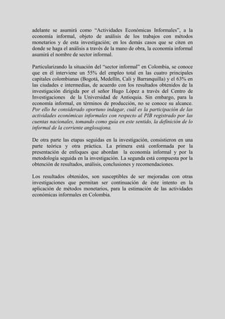adelante se asumirá como “Actividades Económicas Informales”, a la
economía informal, objeto de análisis de los trabajos con métodos
monetarios y de esta investigación; en los demás casos que se citen en
donde se haga el análisis a través de la mano de obra, la economía informal
asumirá el nombre de sector informal.

Particularizando la situación del “sector informal” en Colombia, se conoce
que en él interviene un 55% del empleo total en las cuatro principales
capitales colombianas (Bogotá, Medellín, Cali y Barranquilla) y el 63% en
las ciudades e intermedias, de acuerdo con los resultados obtenidos de la
investigación dirigida por el señor Hugo López a través del Centro de
Investigaciones de la Universidad de Antioquia. Sin embargo, para la
economía informal, en términos de producción, no se conoce su alcance.
Por ello he considerado oportuno indagar, cuál es la participación de las
actividades económicas informales con respecto al PIB registrado por las
cuentas nacionales, tomando como guía en este sentido, la definición de lo
informal de la corriente anglosajona.

De otra parte las etapas seguidas en la investigación, consistieron en una
parte teórica y otra práctica. La primera está conformada por la
presentación de enfoques que abordan la economía informal y por la
metodología seguida en la investigación. La segunda está compuesta por la
obtención de resultados, análisis, conclusiones y recomendaciones.

Los resultados obtenidos, son susceptibles de ser mejoradas con otras
investigaciones que permitan ser continuación de éste intento en la
aplicación de métodos monetarios, para la estimación de las actividades
económicas informales en Colombia.
 