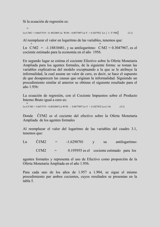 Si la ecuación de regresión es:
   ^
Ln C/M2 = 3.66637519 – 0. 4832805 Ln W/IN – 0.8077897 Ln Y + 4.1027922 Ln [ 1- T/ PIB]           (3.1)


Al reemplazar el valor en logaritmo de las variables, tenemos que:
       ^                                                            ^
Ln C/M2 = -1.18810481, y su antilogaritmo: C/M2 = 0.3047967, es el
cociente estimado para la economía en el año 1956.

En segundo lugar se estima el cociente Efectivo sobre la Oferta Monetaria
Ampliada para los agentes formales, de la siguiente forma: se toman las
variables explicativas del modelo exceptuando a la que se le atribuye la
informalidad, la cual asume un valor de cero, es decir, se hace el supuesto
de que desaparecen las causas que originan la informalidad. Siguiendo un
procedimiento similar al anterior se obtiene el siguiente resultado para el
año 1.956:

La ecuación de regresión, con el Cociente Impuestos sobre el Producto
Interno Bruto igual a cero es:
   ^
Ln Cf/ M2 = 3.6637519 – 0.4832805 Ln W/IN - 0.8077897 Ln Y + 4.1027922 Ln (1+0)          (3.3)


Donde Ĉf/M2 es el cociente del efectivo sobre la Oferta Monetaria
Ampliada de los agentes formales

Al reemplazar el valor del logaritmo de las variables del cuadro 3.1,
tenemos que:

Ln         Ĉf/M2             =         -1.6298701             y         su         antilogaritmo:

           Cf/M2            =           0.195955 es el cociente estimado para los

agentes formales y representa el uso de Efectivo como proporción de la
Oferta Monetaria Ampliada en el año 1.956.

Para cada uno de los años de 1.957 a 1.984, se sigue el mismo
procedimiento par ambos cocientes, cuyos resultados se presentan en la
tabla 5.
 