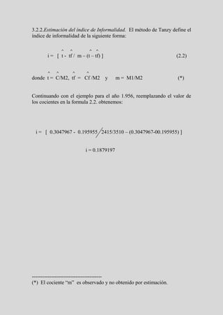 3.2.2.Estimación del índice de Informalidad. El método de Tanzy define el
índice de informalidad de la siguiente forma:

               ^   ^           ^   ^
       i = [ t - tf / m – (t – tf) ]                              (2.2)


       ^   ^        ^      ^
donde t = C/M2, tf = Cf /M2 y             m = M1/M2               (*)


Continuando con el ejemplo para el año 1.956, reemplazando el valor de
los cocientes en la formula 2.2. obtenemos:




 i = [ 0.3047967 - 0.195955 2415/3510 – (0.3047967-00.195955) ]


                          i = 0.1879197




----------------------------------------
(*) El cociente “m” es observado y no obtenido por estimación.
 