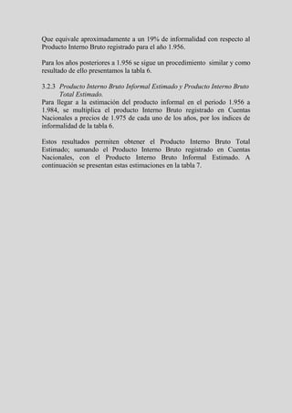 Que equivale aproximadamente a un 19% de informalidad con respecto al
Producto Interno Bruto registrado para el año 1.956.

Para los años posteriores a 1.956 se sigue un procedimiento similar y como
resultado de ello presentamos la tabla 6.

3.2.3 Producto Interno Bruto Informal Estimado y Producto Interno Bruto
      Total Estimado.
Para llegar a la estimación del producto informal en el periodo 1.956 a
1.984, se multiplica el producto Interno Bruto registrado en Cuentas
Nacionales a precios de 1.975 de cada uno de los años, por los índices de
informalidad de la tabla 6.

Estos resultados permiten obtener el Producto Interno Bruto Total
Estimado; sumando el Producto Interno Bruto registrado en Cuentas
Nacionales, con el Producto Interno Bruto Informal Estimado. A
continuación se presentan estas estimaciones en la tabla 7.
 
