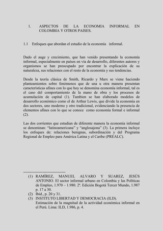 1.     ASPECTOS DE LA ECONOMIA                       INFORMAL        EN
          COLOMBIA Y OTROS PAISES.


1.1 Enfoques que abordan el estudio de la economía informal.


Dado el auge y crecimiento, que han venido presentando la economía
informal, especialmente en países en vía de desarrollo, diferentes autores y
organismos se han preocupado por encontrar la explicación de su
naturaleza, sus relaciones con el resto de la economía y sus tendencias.

Desde la teoría clásica de Smith, Ricardo y Marx se viene haciendo
planteamientos sobre fenómenos que de una u otra manera presentan
características afines con lo que hoy se denomina economía informal, tal es
el caso del comportamiento de la mano de obra y los procesos de
acumulación de capital (1). Tambien se han elaborado modelos de
desarrollo económico como el de Arthur Lewis, que divide la economía en
dos sectores, uno moderno y otro tradicional, evidenciando la presencia de
elementos afines con lo que se conoce como economía formal e informal
(2).

Las dos corrientes que estudian de diferente manera la economía informal
se denominan: “latinoamericana” y “anglosajona” (3). La primera incluye
los enfoques de: relaciones benignas, subordinación y del Programa
Regional de Empleo para América Latina y el Caribe (PREALC).




---------------------------------
    (1) RAMÍREZ, MANUEL ALVARO Y SUAREZ, JESÚS
          ANTONIO. El sector informal urbano en Colombia y las Políticas
          de Empleo, 1.970 – 1.980. 2ª. Edición Bogotá Tercer Mundo, 1.987
          p. 17 a 30.
    (2) Ibid., p. 20 y 31.
    (3) INSTITUTO LIBERTAD Y DEMOCRACIA (ILD).
          Estimación de la magnitud de la actividad económica informal en
          el Perú. Lima: ILD, 1.986, p. 4.
 