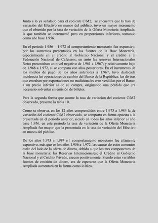 Junto a lo ya señalado para el cociente C/M2, se encuentra que la tasa de
variación del Efectivo en manos del público, tuvo un mayor incremento
que el obtenido por la tasa de variación de la Oferta Monetaria Ampliada;
la que también se incrementó pero en proporciones inferiores, tomando
como año base 1.956.

En el periodo 1.956 – 1.972 el comportamiento monetario fue expansivo,
por los aumentos presentados en las fuentes de la Base Monetaria,
especialmente en el crédito al Gobierno Nacional y el crédito a al
Federación Nacional de Cafeteros; en tanto las reservas Internacionales
Netas presentaban un nivel negativo de 1.961 a 1.967; y relativamente bajo
de 1.968 a 1.972, si se compara con años posteriores. En el incremento de
los medios de pago de los años anteriores a 1.967, tuvo destacada
incidencia las operaciones de cambio del Banco de la República: las divisas
que entraban por exportaciones no tradicionales eran vendidas por el Banco
a un precio inferior al de su compra, originando una pérdida que era
necesario solventar en emisión de billetes.

Para la segunda forma que asume la tasa de variación del cociente C/M2
observado, presento la tabla 10.

Como se observa, en los 12 años comprendidos entre 1.973 a 1.984 la de
variación del cociente C/M2 observado, se comporta en forma opuesta a la
presentada en el periodo anterior, siendo en todos los años inferior al año
base 1.956. en este periodo la tasa de variación de la Oferta Monetaria
Ampliada fue mayor que la presentada en la tasa de variación del Efectivo
en manos del público.

De los años 1.973 a 1.984 e l comportamiento monetario fue altamente
expansivo, más que en los años 1.956 a 1.972, las causas de estos aumentos
están del lado de la oferta de dinero, debido a que los tres componentes de
la base monetaria: las Reservas Internacionales; el Crédito al Gobierno
Nacional y el Crédito Privado, crecen positivamente. Siendo estas variables
fuentes de emisión de dinero, era de esperarse que la Oferta Monetaria
Ampliada aumentará en la forma como lo hizo.
 
