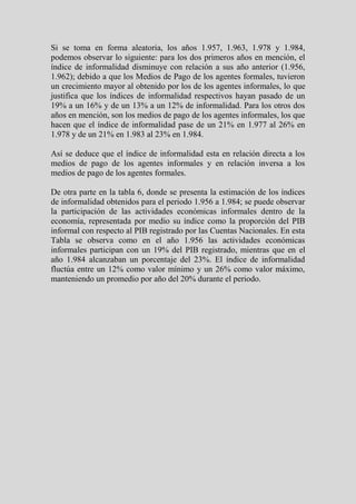 Si se toma en forma aleatoria, los años 1.957, 1.963, 1.978 y 1.984,
podemos observar lo siguiente: para los dos primeros años en mención, el
índice de informalidad disminuye con relación a sus año anterior (1.956,
1.962); debido a que los Medios de Pago de los agentes formales, tuvieron
un crecimiento mayor al obtenido por los de los agentes informales, lo que
justifica que los índices de informalidad respectivos hayan pasado de un
19% a un 16% y de un 13% a un 12% de informalidad. Para los otros dos
años en mención, son los medios de pago de los agentes informales, los que
hacen que el índice de informalidad pase de un 21% en 1.977 al 26% en
1.978 y de un 21% en 1.983 al 23% en 1.984.

Así se deduce que el índice de informalidad esta en relación directa a los
medios de pago de los agentes informales y en relación inversa a los
medios de pago de los agentes formales.

De otra parte en la tabla 6, donde se presenta la estimación de los índices
de informalidad obtenidos para el periodo 1.956 a 1.984; se puede observar
la participación de las actividades económicas informales dentro de la
economía, representada por medio su índice como la proporción del PIB
informal con respecto al PIB registrado por las Cuentas Nacionales. En esta
Tabla se observa como en el año 1.956 las actividades económicas
informales participan con un 19% del PIB registrado, mientras que en el
año 1.984 alcanzaban un porcentaje del 23%. El índice de informalidad
fluctúa entre un 12% como valor mínimo y un 26% como valor máximo,
manteniendo un promedio por año del 20% durante el periodo.
 