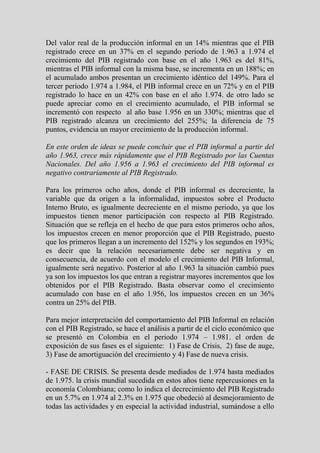 Del valor real de la producción informal en un 14% mientras que el PIB
registrado crece en un 37% en el segundo periodo de 1.963 a 1.974 el
crecimiento del PIB registrado con base en el año 1.963 es del 81%,
mientras el PIB informal con la misma base, se incrementa en un 188%; en
el acumulado ambos presentan un crecimiento idéntico del 149%. Para el
tercer periodo 1.974 a 1.984, el PIB informal crece en un 72% y en el PIB
registrado lo hace en un 42% con base en el año 1.974. de otro lado se
puede apreciar como en el crecimiento acumulado, el PIB informal se
incrementó con respecto al año base 1.956 en un 330%; mientras que el
PIB registrado alcanza un crecimiento del 255%; la diferencia de 75
puntos, evidencia un mayor crecimiento de la producción informal.

En este orden de ideas se puede concluir que el PIB informal a partir del
año 1.963, crece más rápidamente que el PIB Registrado por las Cuentas
Nacionales. Del año 1.956 a 1.963 el crecimiento del PIB informal es
negativo contrariamente al PIB Registrado.

Para los primeros ocho años, donde el PIB informal es decreciente, la
variable que da origen a la informalidad, impuestos sobre el Producto
Interno Bruto, es igualmente decreciente en el mismo periodo, ya que los
impuestos tienen menor participación con respecto al PIB Registrado.
Situación que se refleja en el hecho de que para estos primeros ocho años,
los impuestos crecen en menor proporción que el PIB Registrado, puesto
que los primeros llegan a un incremento del 152% y los segundos en 193%;
es decir que la relación necesariamente debe ser negativa y en
consecuencia, de acuerdo con el modelo el crecimiento del PIB Informal,
igualmente será negativo. Posterior al año 1.963 la situación cambió pues
ya son los impuestos los que entran a registrar mayores incrementos que los
obtenidos por el PIB Registrado. Basta observar como el crecimiento
acumulado con base en el año 1.956, los impuestos crecen en un 36%
contra un 25% del PIB.

Para mejor interpretación del comportamiento del PIB Informal en relación
con el PIB Registrado, se hace el análisis a partir de el ciclo económico que
se presentó en Colombia en el periodo 1.974 – 1.981. el orden de
exposición de sus fases es el siguiente: 1) Fase de Crisis, 2) fase de auge,
3) Fase de amortiguación del crecimiento y 4) Fase de nueva crisis.

- FASE DE CRISIS. Se presenta desde mediados de 1.974 hasta mediados
de 1.975. la crisis mundial sucedida en estos años tiene repercusiones en la
economía Colombiana; como lo indica el decrecimiento del PIB Registrado
en un 5.7% en 1.974 al 2.3% en 1.975 que obedeció al desmejoramiento de
todas las actividades y en especial la actividad industrial, sumándose a ello
 