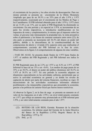 el crecimiento de los precios y los altos niveles de desocupación. Para ese
mismo periodo se presenta un crecimiento de la Oferta Monetaria
Ampliada que pasa de un 30.3% a un 35% para el año 1.974 y 1.975
respectivamente, ocasionado por el crecimiento de los Medios de Pago y
los Cuasidineros. El PIB informal obtenido para el año 1.974 y 1.975 crece
de un 11.6% a un 13%, por su parte el PIB Registrado ha disminuido su
crecimiento. En este periodo y en especial en 1.974, se incrementan de un
parte los niveles impositivos, a introducirse modificaciones en los
impuestos de renta y complementarios, lo mismo que al impuesto sobre las
ventas; al gravarse más intensamente la propiedad raíz, la renta presuntiva
sobre el patrimonio y los bienes de consumo suntuario entre otros (22); de
otra parte se presenta un incremento del 36.3% del dinero en poder del
público, debido a la desconfianza de la constitucionalidad de las
corporaciones de ahorro y vivienda (23); aspectos estos que explicarían el
comportamiento creciente del PIB Informal en la fase de crisis.
Observemos en la figura 2 el comportamiento de algunas de estas variables.

- FASE DE AUGE. Se presenta desde finales de 1.975 hasta finales de
1.977. el análisis del PIB Registrado y del PIB Informal nos indica lo
siguiente:

El PIB Registrado pasa de un 2.3% en 1.975 a un 4.2% en 1.977, el PIB
Informal lo hace de un 13% a un –0.6%. Los medios de pago pasan de un
35% a un 30.3%, el dinero en poder del público disminuye del 36.3% en
1.975 al 30.3% en 1.977. En este periodo la economía adquiere un
dinamismo especialmente en las actividades cafeteras, permitiendo que se
active la actividad económica en general y en donde los niveles de
captación de ahorro por parte del sistema financiero, recobran su vigor. El
decrecimiento de las actividades económicas informales obedeció
posiblemente a las inmejorables expectativas que presentaba la economía;
gracias a las políticas de carácter fiscal que fueron menos restrictivas.

Al observar la figura 2, en la fase de auge se presenta un aumento en el
valor de los impuestos en el año 1.976 y un nivel relativamente constante
en 1.977; que refleja un aumento muy pronunciado en el PIB informal para
1.976, y un valor relativamente constante para el año 1.977.

------------------------------------
    (22) BOTERO DE LOS RIOS, Germán. Resumen de la situación
            económica. En informe anual del Gerente de la Junta Directiva
            del Banco de la República (1.974). Bogotá: Banco de la
            Rep{ublica. 1.975 p. 52
    (23) Ibid., p. 52
 