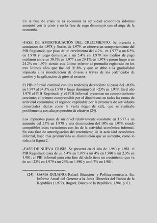 En la fase de crisis de la economía la actividad económica informal
aumentó con la crisis y en la fase de auge disminuyó con el auge de la
economía.


-FASE DE AMORTIGUACIÓN DEL CRECIMIENTO. Se presenta a
comienzos de 1.978 y finales de 1.979. se observa un comportamiento del
PIB Registrado que pasa de un crecimiento del 4.2% en 1.977 a un 8.5%
en 1.978 y luego disminuye a un 5.4% en 1.979. los medios de pago
oscilaron entre un 30.3% en 1.977 a un 29.1% en 1.978 y pasan luego a un
24.2% en 1.979; siendo este último inferior al promedio registrado en los
tres últimos años que fue del 31.8% y que se debe a la gradualidad
impuesta a la monetización de divisas a través de los certificados de
cambio y la agilización de giros al exterior.

El PIB informal continuó con una tendencia decreciente al pasar del –0.6%
en 1.977 al 34.3% en 1.978 y luego disminuyó al –23% en 1.979. En el año
1.978 el PIB Registrado y el PIB Informal presentan un comportamiento
creciente; el primero comprensible por el dinamismo en todas las ramas de
actividad económica; el segundo explicable por la presencia de actividades
comerciales ilícitas como la venta ilegal de café, que se realizaba
posiblemente con alta proporción de efectivo (24).

Los impuestos pasan de un nivel relativamente constante en 1.977 a un
aumento del 25% en 1.978 y una disminución del 10% en 1.979, siendo
compatibles estas variaciones con las de la actividad económica informal.
En esta fase de amortiguación del crecimiento de la actividad económica
informal, hace más pronunciada su disminución que su aumento, como lo
indica la figura 2.

-FASE DE NUEVA CRISIS. Se presenta en el año de 1.980 y 1.981. el
PIB Registrado pasa de un 5.4% en 1.979 a un 4% en 1.980 y un 2.3% en
1.981; el PIB informal para esta fase del ciclo tiene un crecimiento que va
de un –23% en 1.979 a un 26% en 1.980 y un 6.7% en 1.981.

-----------------------------------
    (24) GAMA QUIJANO, Rafael. Situación y Política monetaria. En:
            Informe Anual del Gerente a la Junta Directiva del Banco de la
            República (1.979). Bogotá; Banco de la República, 1.981 p. 63.
 