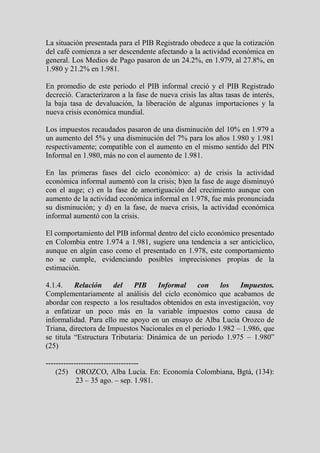 La situación presentada para el PIB Registrado obedece a que la cotización
del café comienza a ser descendente afectando a la actividad económica en
general. Los Medios de Pago pasaron de un 24.2%, en 1.979, al 27.8%, en
1.980 y 21.2% en 1.981.

En promedio de este periodo el PIB informal creció y el PIB Registrado
decreció. Caracterizaron a la fase de nueva crisis las altas tasas de interés,
la baja tasa de devaluación, la liberación de algunas importaciones y la
nueva crisis económica mundial.

Los impuestos recaudados pasaron de una disminución del 10% en 1.979 a
un aumento del 5% y una disminución del 7% para los años 1.980 y 1.981
respectivamente; compatible con el aumento en el mismo sentido del PIN
Informal en 1.980, más no con el aumento de 1.981.

En las primeras fases del ciclo económico: a) de crisis la actividad
económica informal aumentó con la crisis; b)en la fase de auge disminuyó
con el auge; c) en la fase de amortiguación del crecimiento aunque con
aumento de la actividad económica informal en 1.978, fue más pronunciada
su disminución; y d) en la fase, de nueva crisis, la actividad económica
informal aumentó con la crisis.

El comportamiento del PIB informal dentro del ciclo económico presentado
en Colombia entre 1.974 a 1.981, sugiere una tendencia a ser anticiclico,
aunque en algún caso como el presentado en 1.978, este comportamiento
no se cumple, evidenciando posibles imprecisiones propias de la
estimación.

4.1.4.    Relación     del   PIB     Informal    con     los    Impuestos.
Complementariamente al análisis del ciclo económico que acabamos de
abordar con respecto a los resultados obtenidos en esta investigación, voy
a enfatizar un poco más en la variable impuestos como causa de
informalidad. Para ello me apoyo en un ensayo de Alba Lucía Orozco de
Triana, directora de Impuestos Nacionales en el periodo 1.982 – 1.986, que
se titula “Estructura Tributaria: Dinámica de un periodo 1.975 – 1.980”
(25)

-------------------------------------
    (25) OROZCO, Alba Lucía. En: Economía Colombiana, Bgtá, (134):
            23 – 35 ago. – sep. 1.981.
 