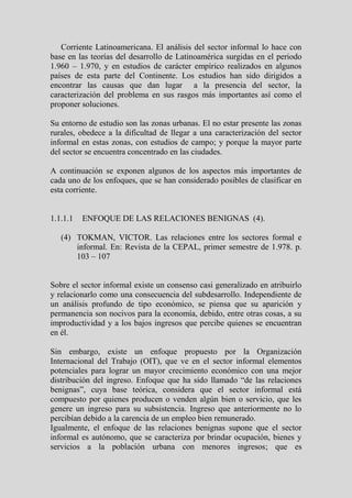 Corriente Latinoamericana. El análisis del sector informal lo hace con
base en las teorías del desarrollo de Latinoamérica surgidas en el periodo
1.960 – 1.970, y en estudios de carácter empírico realizados en algunos
países de esta parte del Continente. Los estudios han sido dirigidos a
encontrar las causas que dan lugar a la presencia del sector, la
caracterización del problema en sus rasgos más importantes así como el
proponer soluciones.

Su entorno de estudio son las zonas urbanas. El no estar presente las zonas
rurales, obedece a la dificultad de llegar a una caracterización del sector
informal en estas zonas, con estudios de campo; y porque la mayor parte
del sector se encuentra concentrado en las ciudades.

A continuación se exponen algunos de los aspectos más importantes de
cada uno de los enfoques, que se han considerado posibles de clasificar en
esta corriente.


1.1.1.1   ENFOQUE DE LAS RELACIONES BENIGNAS (4).

   (4) TOKMAN, VICTOR. Las relaciones entre los sectores formal e
       informal. En: Revista de la CEPAL, primer semestre de 1.978. p.
       103 – 107


Sobre el sector informal existe un consenso casi generalizado en atribuirlo
y relacionarlo como una consecuencia del subdesarrollo. Independiente de
un análisis profundo de tipo económico, se piensa que su aparición y
permanencia son nocivos para la economía, debido, entre otras cosas, a su
improductividad y a los bajos ingresos que percibe quienes se encuentran
en él.

Sin embargo, existe un enfoque propuesto por la Organización
Internacional del Trabajo (OIT), que ve en el sector informal elementos
potenciales para lograr un mayor crecimiento económico con una mejor
distribución del ingreso. Enfoque que ha sido llamado “de las relaciones
benignas”, cuya base teórica, considera que el sector informal está
compuesto por quienes producen o venden algún bien o servicio, que les
genere un ingreso para su subsistencia. Ingreso que anteriormente no lo
percibían debido a la carencia de un empleo bien remunerado.
Igualmente, el enfoque de las relaciones benignas supone que el sector
informal es autónomo, que se caracteriza por brindar ocupación, bienes y
servicios a la población urbana con menores ingresos; que es
 