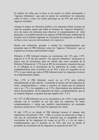 El análisis de cifras que se hace en tal escrito se refiere únicamente a
“ingresos tributarios”, que para la autora los constituyen los impuestos
sobre la renta y venta, los cuales participan en un 45% del total de los
ingresos corrientes.

Aunque el ensayo en referencia analiza a los impuestos desde el punto de
vista de recaudos, puesto que habla en términos de “ingresos tributarios”,
sirve de marco de referencia para observar el comportamiento de ellos
presentan y su posible relación con respecto al PIB Informal; establecido de
acuerdo con el método empleado en la presente investigación, en donde se
atribuye como causa de informalidad a los impuestos.

Hecha esta aclaración, procedo a reseñar los comportamientos que
presentan tanto el PIB Informal, como los “ingresos Tributarios”, que se
explican en el ensayo anteriormente citado.

Mientras el PIB Informal alcanza un crecimiento del 13% para 1.975,
superior al 11.65 del año anterior, “los ingresos tributarios” alcanzaron su
mayor tasa de crecimiento para ese mismo año como resultado de la
Reforma Tributaria de 1.974 con un 405 de crecimiento, situación ésta que
se ve reflejada en el crecimiento de los impuestos de ventas, renta y
complementarios para el primero en un 34% y para los segundos en un
57%; lo que indica que tanto el PIB Informal como los impuestos tuvieron
un comportamiento similar.

Para 1.976 el PIB Informal, creció en un 9.7% pero inferior
inmediatamente al año anterior , ocurriendo lo mismo con los impuestos de
renta, complementarios y ventas si tenemos en cuenta que los primeros
caen a un –7% y los segundos a un 5.5%; observándose una tendencia de
mayor decrecimiento de los impuestos de renta y complementarios, que en
su conjunto llegaron a registrar una tasa negativa del –3.3%.

En 1.977 el PIB Informal cae en su crecimiento a un –0.6% l oque guarda
relación con lo ocurrido en ese año para los impuestos de renta,
complementarios y ventas que también experimentaron un acentuado
descenso siendo de un 5.5% para los impuestos de ventas.

El año 1.978 es en donde el PIB Informal alcanzó el repunte más
significativo del periodo 1.956 - 1.984, si se tiene en cuenta que se llega a
una tasa de crecimiento del 34.35; situación que es compatible con el
crecimiento de los impuestos de ventas en un 8% y a los de renta y
complementarios que lo hicieron en un 18%; año este en donde el
promedio de crecimiento de los impuestos en mención fue del 12%.
 