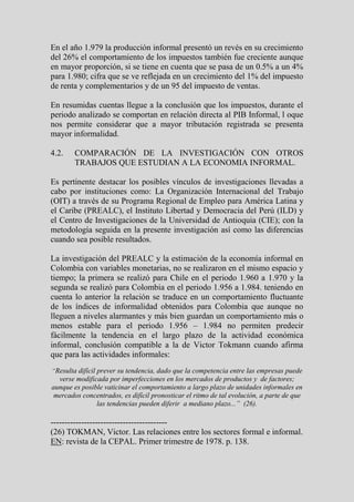 En el año 1.979 la producción informal presentó un revés en su crecimiento
del 26% el comportamiento de los impuestos también fue creciente aunque
en mayor proporción, si se tiene en cuenta que se pasa de un 0.5% a un 4%
para 1.980; cifra que se ve reflejada en un crecimiento del 1% del impuesto
de renta y complementarios y de un 95 del impuesto de ventas.

En resumidas cuentas llegue a la conclusión que los impuestos, durante el
periodo analizado se comportan en relación directa al PIB Informal, l oque
nos permite considerar que a mayor tributación registrada se presenta
mayor informalidad.

4.2.    COMPARACIÓN DE LA INVESTIGACIÓN CON OTROS
        TRABAJOS QUE ESTUDIAN A LA ECONOMIA INFORMAL.

Es pertinente destacar los posibles vínculos de investigaciones llevadas a
cabo por instituciones como: La Organización Internacional del Trabajo
(OIT) a través de su Programa Regional de Empleo para América Latina y
el Caribe (PREALC), el Instituto Libertad y Democracia del Perú (ILD) y
el Centro de Investigaciones de la Universidad de Antioquia (CIE); con la
metodología seguida en la presente investigación así como las diferencias
cuando sea posible resultados.

La investigación del PREALC y la estimación de la economía informal en
Colombia con variables monetarias, no se realizaron en el mismo espacio y
tiempo; la primera se realizó para Chile en el periodo 1.960 a 1.970 y la
segunda se realizó para Colombia en el periodo 1.956 a 1.984. teniendo en
cuenta lo anterior la relación se traduce en un comportamiento fluctuante
de los índices de informalidad obtenidos para Colombia que aunque no
lleguen a niveles alarmantes y más bien guardan un comportamiento más o
menos estable para el periodo 1.956 – 1.984 no permiten predecir
fácilmente la tendencia en el largo plazo de la actividad económica
informal, conclusión compatible a la de Victor Tokmann cuando afirma
que para las actividades informales:
“Resulta difícil prever su tendencia, dado que la competencia entre las empresas puede
  verse modificada por imperfecciones en los mercados de productos y de factores;
aunque es posible vaticinar el comportamiento a largo plazo de unidades informales en
 mercados concentrados, es difícil pronosticar el ritmo de tal evolución, a parte de que
               las tendencias pueden diferir a mediano plazo...” (26).

------------------------------------------
(26) TOKMAN, Victor. Las relaciones entre los sectores formal e informal.
EN: revista de la CEPAL. Primer trimestre de 1978. p. 138.
 
