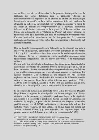 Ahora bien, una de las diferencias de la presente investigación con la
realizada por victor Tokmann para la economía Chilena, es
fundamentalmente la siguiente: en la primera se utiliza una metodología
basada en la estimación de la actividad económica informal, mediante la
obtención de índices de informalidad con variables monetarias y a partir de
allí hacer un análisis del comportamiento de la actividad económica
informal en Colombia; mientras en la segunda V. Tokmann, utiliza para
Chile, una estimación de la “Balanza de Pagos” del sector informal en
relación al resto de la economía, con base en información procedente de las
Cuentas Nacionales, culminando en la interpretación de encuestas
realizadas en Santiago de Chile sobre las características y desempeño del
comercio informal.

Otra de las diferencias consiste en la definición de lo informal, que guía a
una y otra investigación, definiciones que están contenidas en los puntos
1.1.1.3. y 1.1.2. esta diferencia es importante en la medida que determina
los alcances de las investigaciones cuyos resultados obtenidos están
relacionados directamente con su marco conceptual y la metodología
utilizada.
Comparando la metodología utilizada para la estimación de las actividades
económicas informales en Colombia, frente a la utilizada por el ILD en el
Perú, solamente diremos que son similares en procedimientos y definición
y que se diferencian en supuestos como: el uso de cuentas corrientes por los
agentes informales y la existencia de una fracción del PIB Informal
registrada en las Cuentas Nacionales. En resultados la diferencia notable
radica en que para el Perú, la actividad informal en el periodo 1.950 –
1.980 ha sido creciente. Llegando al 46.6% (27), que contrasta con el 26%
obtenido en la investigación como el mayor índice de informalidad.

Si se compara la metodología empleada por el CIE a través de su Director
Hugo López y su grupo de investigación con la metodología de V: Tanzy
utilizada en la presente investigación, podemos llegar a la siguiente
conclusión: el CIE aborda el estudio del Sector Informal en Colombia con
variables de empleo, a partir de las Encuestas de Hogares elaboradas
periódicamente por el DANE, delimitando el término informal en dos
sentidos: “para referirlo, al caso urbano en primer lugar (se tratará del
“Sector Informal Urbano”) y para referirlo, en segundo lugar, a la
producción mercantil de bienes y servicios en pequeña escala” (28).
-------------------------------------------------
(27) INSTITUTO LIBERTAD Y DEMOCRACIA (ILD).En estimación de
    la magnitud de la actividad económica informal en el Perú.Lima ILD,1986,p95, cuadro11
(28) LOPEZ, Hugo; SIERRA, Oliva y Henao, Martha Luz. En: el problema laboral colombiano:
informe de la Misión Chenery.Tomo 2. Bogotá: SENA, Planeación Nacional, contraloría
General de la República,1987 p.10.
 