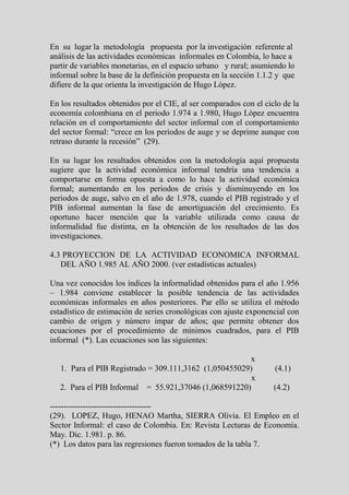 En su lugar la metodología propuesta por la investigación referente al
análisis de las actividades económicas informales en Colombia, lo hace a
partir de variables monetarias, en el espacio urbano y rural; asumiendo lo
informal sobre la base de la definición propuesta en la sección 1.1.2 y que
difiere de la que orienta la investigación de Hugo López.

En los resultados obtenidos por el CIE, al ser comparados con el ciclo de la
economía colombiana en el periodo 1.974 a 1.980, Hugo López encuentra
relación en el comportamiento del sector informal con el comportamiento
del sector formal: “crece en los periodos de auge y se deprime aunque con
retraso durante la recesión” (29).

En su lugar los resultados obtenidos con la metodología aquí propuesta
sugiere que la actividad económica informal tendría una tendencia a
comportarse en forma opuesta a como lo hace la actividad económica
formal; aumentando en los periodos de crisis y disminuyendo en los
periodos de auge, salvo en el año de 1.978, cuando el PIB registrado y el
PIB informal aumentan la fase de amortiguación del crecimiento. Es
oportuno hacer mención que la variable utilizada como causa de
informalidad fue distinta, en la obtención de los resultados de las dos
investigaciones.

4.3 PROYECCION DE LA ACTIVIDAD ECONOMICA INFORMAL
   DEL AÑO 1.985 AL AÑO 2000. (ver estadísticas actuales)

Una vez conocidos los índices la informalidad obtenidos para el año 1.956
– 1.984 conviene establecer la posible tendencia de las actividades
económicas informales en años posteriores. Par ello se utiliza el método
estadístico de estimación de series cronológicas con ajuste exponencial con
cambio de origen y número impar de años; que permite obtener dos
ecuaciones por el procedimiento de mínimos cuadrados, para el PIB
informal (*). Las ecuaciones son las siguientes:

                                                        x
   1. Para el PIB Registrado = 309.111,3162 (1,050455029)           (4.1)
                                                         x
   2. Para el PIB Informal = 55.921,37046 (1,068591220)             (4.2)

-------------------------------------
(29). LOPEZ, Hugo, HENAO Martha, SIERRA Olivia. El Empleo en el
Sector Informal: el caso de Colombia. En: Revista Lecturas de Economía.
May. Dic. 1.981. p. 86.
(*) Los datos para las regresiones fueron tomados de la tabla 7.
 