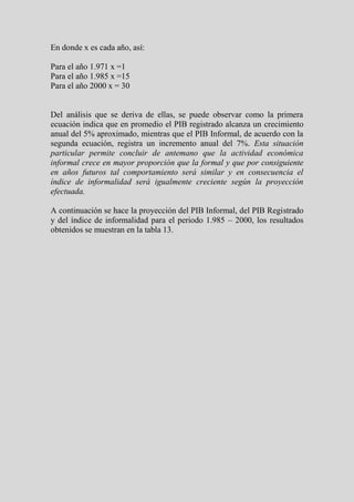 En donde x es cada año, así:

Para el año 1.971 x =1
Para el año 1.985 x =15
Para el año 2000 x = 30


Del análisis que se deriva de ellas, se puede observar como la primera
ecuación indica que en promedio el PIB registrado alcanza un crecimiento
anual del 5% aproximado, mientras que el PIB Informal, de acuerdo con la
segunda ecuación, registra un incremento anual del 7%. Esta situación
particular permite concluir de antemano que la actividad económica
informal crece en mayor proporción que la formal y que por consiguiente
en años futuros tal comportamiento será similar y en consecuencia el
índice de informalidad será igualmente creciente según la proyección
efectuada.

A continuación se hace la proyección del PIB Informal, del PIB Registrado
y del índice de informalidad para el periodo 1.985 – 2000, los resultados
obtenidos se muestran en la tabla 13.
 