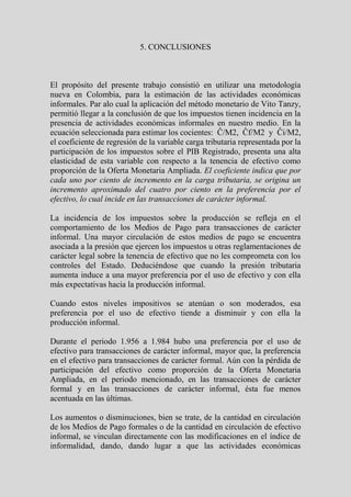 5. CONCLUSIONES



El propósito del presente trabajo consistió en utilizar una metodología
nueva en Colombia, para la estimación de las actividades económicas
informales. Par alo cual la aplicación del método monetario de Vito Tanzy,
permitió llegar a la conclusión de que los impuestos tienen incidencia en la
presencia de actividades económicas informales en nuestro medio. En la
ecuación seleccionada para estimar los cocientes: Ĉ/M2, Ĉf/M2 y Ĉi/M2,
el coeficiente de regresión de la variable carga tributaria representada por la
participación de los impuestos sobre el PIB Registrado, presenta una alta
elasticidad de esta variable con respecto a la tenencia de efectivo como
proporción de la Oferta Monetaria Ampliada. El coeficiente indica que por
cada uno por ciento de incremento en la carga tributaria, se origina un
incremento aproximado del cuatro por ciento en la preferencia por el
efectivo, lo cual incide en las transacciones de carácter informal.

La incidencia de los impuestos sobre la producción se refleja en el
comportamiento de los Medios de Pago para transacciones de carácter
informal. Una mayor circulación de estos medios de pago se encuentra
asociada a la presión que ejercen los impuestos u otras reglamentaciones de
carácter legal sobre la tenencia de efectivo que no les comprometa con los
controles del Estado. Deduciéndose que cuando la presión tributaria
aumenta induce a una mayor preferencia por el uso de efectivo y con ella
más expectativas hacia la producción informal.

Cuando estos niveles impositivos se atenúan o son moderados, esa
preferencia por el uso de efectivo tiende a disminuir y con ella la
producción informal.

Durante el periodo 1.956 a 1.984 hubo una preferencia por el uso de
efectivo para transacciones de carácter informal, mayor que, la preferencia
en el efectivo para transacciones de carácter formal. Aún con la pérdida de
participación del efectivo como proporción de la Oferta Monetaria
Ampliada, en el periodo mencionado, en las transacciones de carácter
formal y en las transacciones de carácter informal, ésta fue menos
acentuada en las últimas.

Los aumentos o disminuciones, bien se trate, de la cantidad en circulación
de los Medios de Pago formales o de la cantidad en circulación de efectivo
informal, se vinculan directamente con las modificaciones en el índice de
informalidad, dando, dando lugar a que las actividades económicas
 