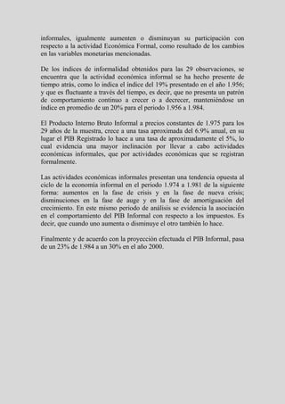 informales, igualmente aumenten o disminuyan su participación con
respecto a la actividad Económica Formal, como resultado de los cambios
en las variables monetarias mencionadas.

De los índices de informalidad obtenidos para las 29 observaciones, se
encuentra que la actividad económica informal se ha hecho presente de
tiempo atrás, como lo indica el índice del 19% presentado en el año 1.956;
y que es fluctuante a través del tiempo, es decir, que no presenta un patrón
de comportamiento continuo a crecer o a decrecer, manteniéndose un
índice en promedio de un 20% para el periodo 1.956 a 1.984.

El Producto Interno Bruto Informal a precios constantes de 1.975 para los
29 años de la muestra, crece a una tasa aproximada del 6.9% anual, en su
lugar el PIB Registrado lo hace a una tasa de aproximadamente el 5%, lo
cual evidencia una mayor inclinación por llevar a cabo actividades
económicas informales, que por actividades económicas que se registran
formalmente.

Las actividades económicas informales presentan una tendencia opuesta al
ciclo de la economía informal en el periodo 1.974 a 1.981 de la siguiente
forma: aumentos en la fase de crisis y en la fase de nueva crisis;
disminuciones en la fase de auge y en la fase de amortiguación del
crecimiento. En este mismo periodo de análisis se evidencia la asociación
en el comportamiento del PIB Informal con respecto a los impuestos. Es
decir, que cuando uno aumenta o disminuye el otro también lo hace.

Finalmente y de acuerdo con la proyección efectuada el PIB Informal, pasa
de un 23% de 1.984 a un 30% en el año 2000.
 