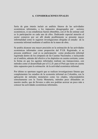 6. CONSIDERACIONES FINALES



Sería de gran interés incluir en análisis futuros de las actividades
económicas informales, a los impuestos desagregados por sectores
económicos, si sus estadísticas fueren obtenibles, con el fin de estimar cuál
es la participación en cada uno de ellos. Dedicando especial atención al
sector comercio por ser allí donde posiblemente se presente mayor
informalidad como lo sugieren investigaciones dirigidas al estudio de la
economía informal mediante el análisis de la mano de obra.

Se podría alcanzar una mayor precisión en la estimación de las actividades
económicas informales como proporción del P.I.B. Registrado, si se
procura establecer cual es su participación como producción informal
registrada dentro de los cómputos de las Cuentas Nacionales; e incluyendo
en el análisis, además del efectivo a los depósitos en cuenta corriente, como
la forma en que los agentes informales realizan sus transacciones, con
métodos como el desarrollado por el I.L.D. para el Perú que tiene en cuenta
tales supuestos para la estimación de la actividad económica informal.

Por último es oportuno sugerir que se realicen investigaciones futuras que
complementen los estudios de la economía informal en Colombia, con la
aplicación de métodos monetarios como los citados, relacionándolos
estrechamente con la Teoría Monetaria, métodos poco difundidos en
nuestro medio, que de llevarse a cabo nos podrían acercar un poco más a
conocer las actividades económicas informales.
 