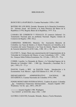 BIBLIOGRAFÍA




BANCO DE LA RAPUBLICA. Cuentas Nacionales 1.950 a 1.969.

BOTERO DE LOS RIOS, Germán. Resumen de la Situación Económica.
En : Informe Anual del Gerente a la Junta Directiva del Banco de la
República (1.974). Bogotá; Banco de la República, 1.975 52 p.

CAMARA DE COMERCIO Y FENALCO. El comercio Informal. Un
Tratamiento Nacional para un problema Nacional. Bogotá; Cámara de
Comercio de Bogotá, 1.984. 182 p.

CARRIZOSA SERRANO, Mauricio. En: Asociación Bancaria de
Colombia. Las Tasas de Interés y el Ahorro Financiero en Colombia, en la
Coyuntura del sector Financiero y las Tasas de Interés. Bogotá, Sociedad
de Asesoría Industrial CLACEC Ltda., 1.986 101 y 104 p.

CLAVIJO V., Sergio. Hacia una caracterización del Comportamiento de la
Velocidad de Circulación del Dinero; el caso Colombiano 1.959 – 1.986.
En : Ensayos Sobre Política Económica. No. 132 (dic., 1.987); 59 – 79 p.

CURRIE, Lauchin. La Demanda de Dinero y la Velocidad Ingreso de la
Moneda en Colombia 1.960 - 1.980. En : Desarrollo y Sociedad. No. 6
(jul., 1.981); 53 – 72 p.

DAGUM, Camilo y BEE de DAGUM, Estela. Introducción a la
Econometría 8 ed. México ; siglo XXI Editores S.A. 1981. 87-162 p.

DEPARTAMENTO         ADMINISTRATIVO           NACIONAL              DE
ESTADÍSTICA. Cuentas Nacionales de Colombia 1970 a 1984.

FONDO MONETARIO INTERNACIONAL. Cuadros de países: Colombia
. En : Estadísticas Financieras Internacionales . Anuario Español 1987.
Washinton. Vol XL (jul., 1987) ; 294-297

------------ Anuario Español 1.986. Washigton.
 Vol. XXXIV al XXXVIII. Años 1.982 – 1.985

GAVIRIA CADAVID, Fernando. Moneda , Banca y Teoría Monetaria.
 