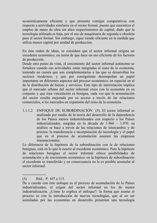 económicamente eficiente y que presenta ventajas comparativas con
respecto a actividades similares en el sector formal, puesto que maximiza el
empleo de mano de obra sin altos requerimientos de capital, dado que la
tecnología utilizada es baja, por el uso de maquinaria de segunda u obsoleta
para el sector formal. Sin embargo, sigue siendo eficiente en la medida que
utiliza menos capital por unidad de producción.

En éste orden de ideas, se considera que el sector informal origina un
excedente económico, en razón de que hace un uso eficiente de los factores
de producción.
Desde otro punto de vista, el crecimiento del sector informal autónomo se
fortalece cuando sus actividades están integradas al resto de la economía,
teniendo en cuenta que son complementarias a las que se desarrollan los
sectores modernos; y que por consiguiente desempeñan un papel
importante en diferentes aspectos del proceso económico; en especial en el
de la distribución de bienes y servicios. Este tipo de interrelación implica
que el mercado urbano del sector informal crece con la economía en su
conjunto y que ésta vinculación es benigna, cada vez que la acumulación
del sector resulta mejorada por su acceso a través de las relaciones
comerciales, a los mercados en expansión del resto de la economía.

1.1.1.2   ENFOQUE DE SUBORDINACIÓN (5). El sector informal es
          analizado por medio de la teoría del desarrollo de la dependencia
          de los Países menos industrializados con respecto a los Países
          industrializados, surgidas en la década de 1.960 – 1.970. su
          análisis se hace a través de las relaciones de intercambio y de
          precios; la transferencia e incorporación de tecnología y el papel
          que en el proceso de acumulación asumen las empresas
          transnacionales.
La diferencia de la hipótesis de la subordinación con la de relaciones
benignas, está en lo que le ocurre al excedente económico. Para la hipótesis
de relaciones benignas el sector informal ofrece posibilidades de
acumulación y de crecimiento económico; en la hipótesis de subordinación
el excedente es transferido y en consecuencia no le es posible acumular al
sector informal.

-------------------
(5)        Ibid., P. 107 a 113.
De a cuerdo con éste enfoque es el proceso de acumulación de lo Países
industrializados, el origen del sector informal en los de menor
industrialización. ¿Cómo lo explica el enfoque?: la forma que asume el
proceso es con la introducción de nuevas tecnologías, que al no ser
asimiladas por las economías en desarrollo presentan una tecnología
 