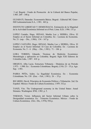 3 ed. Bogotá : Fondo de Promoción de la Cultural del Banco Popular,
1.985. 269 – 348 p.

GUJARATI, Damodar. Econometría Básica. Bogotá : Editorial MC Graw-
Hill Latinoamericana S.A., 1.981. 463 p.

INSTITUTO LIBERTAD Y DEMOCRACIA. Estimación de la Magnitud
de la Actividad Económica Informal en el Perú. Lima: ILD, 1.986. 131 p.

LOPEZ Castaño, Hugo. HENAO, Martha Luz y SIERRA, Oliva. El
Empleo en el Sector Informal en Colombia. En : Lecturas de Economía.
No. 21 (sep. – Dic., 1.986); 134 – 167 p.

LOPEZ CASTAÑO, Hugo; HENAO, Martha Luz y SIERRA, Oliva. El
Empleo en el Sector Informal: El Caso de Colombia. En : Lecturas de
Economía. No. 5 – 6 (May. – Dic., 1.981); 71 – 106 p.

LORA TORRES, Eduardo. Técnicas de Medición Económica:
Metodología y aplicación en Colombia. Bogotá: Siglo XXI Editores de
Colombia Ltda., 1.987. 410 p.

OROZCO, Alba Lucía. Estructura Tributaria : Dinámica de un Periodo
1.975 - 1.980. En : Economía Colombiana. Bogotá, (134): 23 – 35 p. Ago.
Sep. 1.981.

PARRA PEÑA, Isidro. La Ilegalidad Económica. En : Economía
Colombiana. No. 130 (Ene. – Feb., 1.981); 26 - 35 p.

RICARDO, David. Principios de Economía Política y Tributación. 2ed. En
Español. México: Fondo de Cultura Económica, 1.959. 332 p.

TANZI, Vito. The Underground economy in the United States: Anual
Stimates. Washington: IFM, 1.982. p. 5.

TOKMAN, Victor. Influencia del Sector Informal Urbano sobre la
Desigualdad económica. En : Trimestre Económico. México : Fondo de
Cultura Económica; (Oct.- Dic, 1.978); 936 p.
 