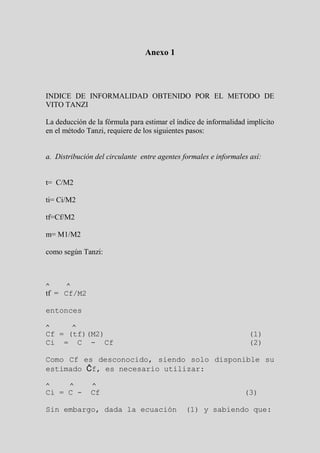 Anexo 1




INDICE DE INFORMALIDAD OBTENIDO POR EL METODO DE
VITO TANZI

La deducción de la fórmula para estimar el índice de informalidad implícito
en el método Tanzi, requiere de los siguientes pasos:


a. Distribución del circulante entre agentes formales e informales así:


t= C/M2

ti= Ci/M2

tf=Cf/M2

m= M1/M2

como según Tanzi:



^     ^
tf = Cf/M2

entonces

^         ^
Cf = (tf)(M2)                                                     (1)
Ci = C - Cf                                                       (2)

Como Cf es desconocido, siendo solo disponible su
estimado Ĉf, es necesario utilizar:

^      ^       ^
Ci = C -      Cf                                                 (3)

Sin embargo, dada la ecuación                 (1) y sabiendo que:
 