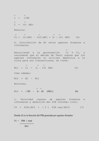 ^            ^
t    =       C/M2
^            ^
C    =    (t) (M2)

Resulta:

 ^           ^                ^                ^   ^
Ci =      (t)(M2) – (tf)(M2) = (t – tf) (M2)                     (4)

b. Distribución de M1 entre agentes formales e
informales.

                                                        ^
Recurriendo a la aproximación        Ci ≡ Ci, y
recordando que el método de Tanzi supone que los
agentes informales no utilizan depósitos a la
vista para sus transacciones, se tiene:

                 ^        ^           ^
M1i      =   Ci      =   (t – tf) (M2)                           (5)

Como además:

M1f      =   M1      -   M1i

Entonces,

                          ^       ^
M1f      =   [ M1 –       (t – tf)        (M2) ]                 (6)


c. Velocidad ingreso de agentes formales                                 e
informales y deducción del PIB Informal total.

Vf    =      PIBi/M1f         =       ( f )   PIB reg/(M1f)            (7)


Donde (f) es la fracción del PIB generada por agentes formales

Vi = PIB i total
    ------------------
          M1i
 